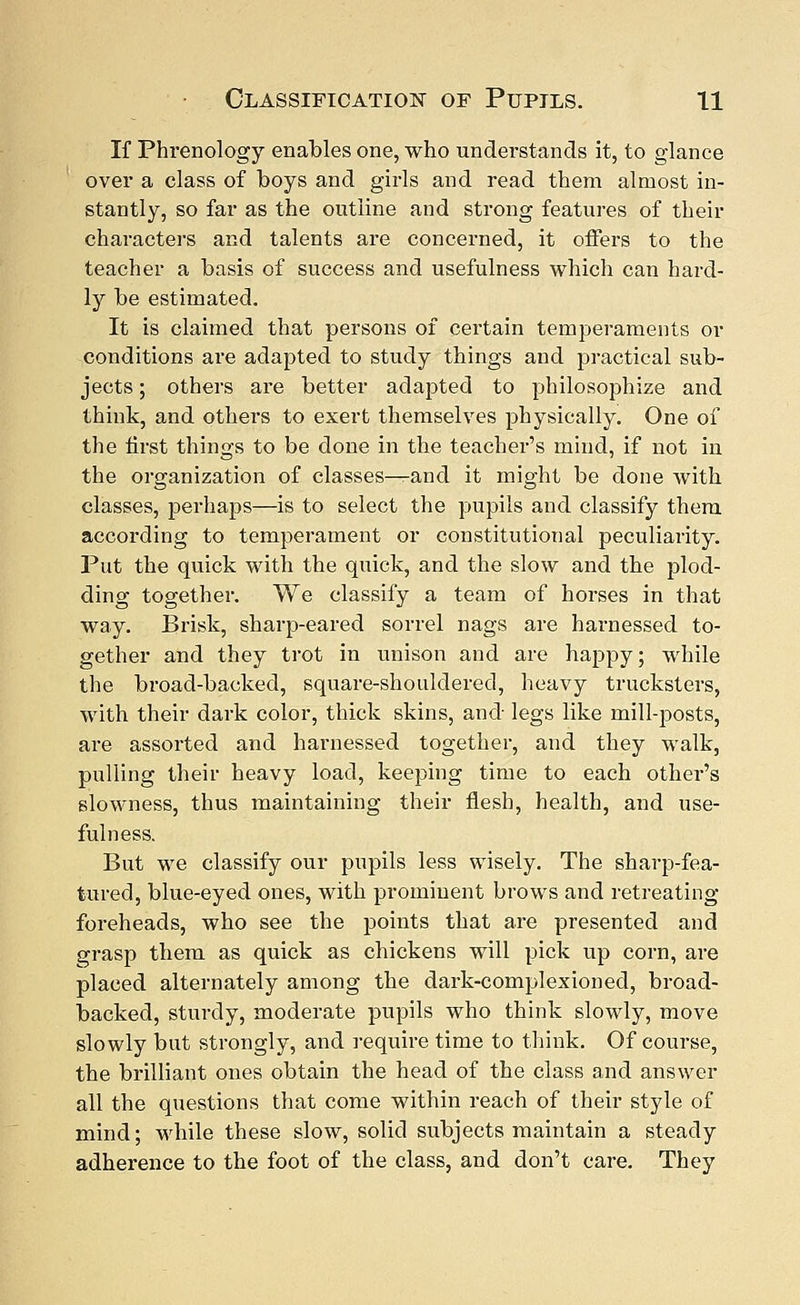 If Phrenology enables one, who understands it, to glance over a class of boys and girls and read them almost in- stantly, so far as the outline and strong features of their characters and talents are concerned, it offers to the teacher a basis of success and usefulness which can hard- ly be estimated. It is claimed that persons of certain temperaments or conditions are adapted to study things and practical sub- jects ; others are better adapted to philosophize and think, and others to exert themselves physically. One of the first things to be done in the teacher's mind, if not in the organization of classes—and it might be done with classes, perhaps—is to select the pupils and classify them according to temperament or constitutional peculiarity. Put the quick with the quick, and the slow and the plod- ding together. We classify a team of horses in that way. Brisk, sharp-eared sorrel nags are harnessed to- gether and they trot in unison and are happy; while the broad-backed, square-shouldered, heavy trucksters, with their dark color, thick skins, and legs like mill-posts, are assorted and harnessed together, and they walk, pulling their heavy load, keeping time to each other's slowness, thus maintaining their flesh, health, and use- fulness. But we classify our pupils less wisely. The sharp-fea- tured, blue-eyed ones, with prominent brows and retreating- foreheads, who see the points that are presented and grasp them as quick as chickens will pick up corn, are placed alternately among the dark-complexioned, broad- backed, sturdy, moderate pupils who think slowly, move slowly but strongly, and require time to think. Of course, the brilliant ones obtain the head of the class and answer all the questions that come within reach of their style of mind; while these slow, solid subjects maintain a steady adherence to the foot of the class, and don't care. They