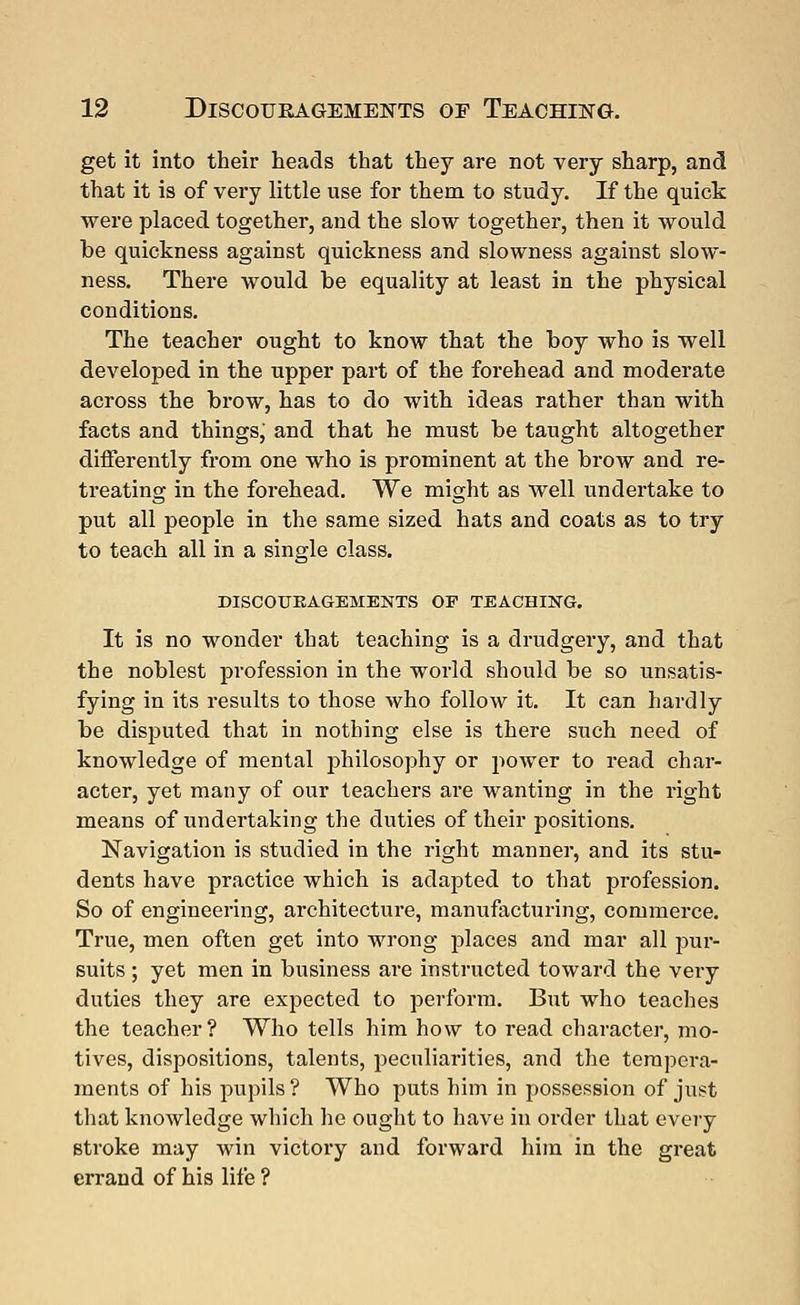 get it into their heads that they are not very sharp, and that it is of very little use for them to study. If the quick were placed together, and the slow together, then it would he quickness against quickness and slowness against slow- ness. There would be equality at least in the physical conditions. The teacher ought to know that the boy who is well developed in the upper part of the forehead and moderate across the brow, has to do with ideas rather than with facts and thingsj and that he must be taught altogether differently from one who is prominent at the brow and re- treating in the forehead. We might as well undertake to put all people in the same sized hats and coats as to try to teach all in a single class. DISCOUBAGEMENTS OP TEACHING. It is no wonder that teaching is a drudgery, and that the noblest profession in the world should be so unsatis- fying in its results to those who follow it. It can hardly be disputed that in nothing else is there such need of knowledge of mental philosophy or power to read char- acter, yet many of our teachers are wanting in the right means of undertaking the duties of their positions. Navigation is studied in the right manner, and its stu- dents have practice which is adapted to that profession. So of engineering, architecture, manufacturing, commerce. True, men often get into wrong places and mar all pur- suits ; yet men in business are instructed toward the very duties they are expected to perform. But who teaches the teacher? Who tells him how to read character, mo- tives, dispositions, talents, peculiarities, and the tempera- ments of his pupils ? Who puts him in possession of just that knowledge which he ought to have in order that every stroke may win victory and forward him in the great errand of his life ?
