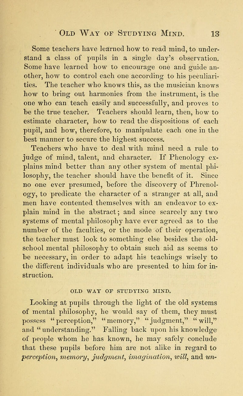 Some teachers have learned how to read mind, to under- stand a class of pupils in a single day's observation. Some have learned how to encourage one and guide an- other, how to control each one according to his peculiari- ties. The teacher who knows this, as the musician knows how to bring out harmonies from the instrument, is the one who can teach easily and successfully, and proves to be the true teacher. Teachers should learn, then, how to estimate character, how to read the dispositions of each pupil, and how, therefore, to manipulate each one in the best manner to secure the highest success. Teachers who have to deal with mind need a rule to judge of mind, talent, and character. If Phenology ex- plains mind better than any other system of mental phi- losophy, the teacher should have the benefit of it. Since no one ever presumed, before the discovery of Phrenol- ogy, to predicate the character of a stranger at all, and men have contented themselves with an endeavor to ex- plain mind in the abstract; and since scarcely any two systems of mental philosophy have ever agreed as to the number of the faculties, or the mode of their operation, the teacher must look to something else besides the old- school mental philosophy to obtain such aid as seems to be necessary, in order to adapt his teachings wisely to the different individuals who are presented to him for in- struction. OLD WAY OF STUDYING MIND. Looking at pupils through the light of the old systems of mental philosophy, he would say of them, they must possess perception, memory, judgment, will, and understanding. Palling back upon his knowledge of people whom he has known, he may safely conclude that these pupils before him are not alike in regard to perception, memory, judgment, imagination, will, and un-