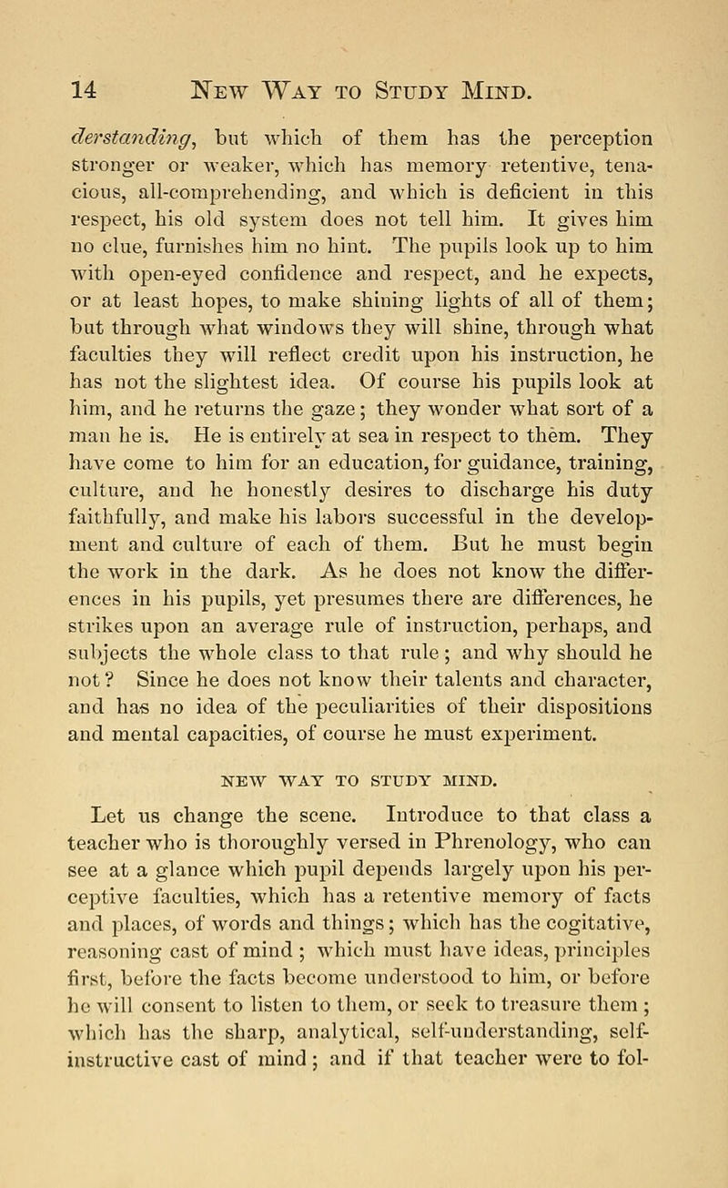 derstanding, but which of them has the perception stronger or weaker, which has memory retentive, tena- cious, all-comprehending, and which is deficient in this respect, his old system does not tell him. It gives him no clue, furnishes him no hint. The pupils look up to him with open-eyed confidence and respect, and he expects, or at least hopes, to make shining lights of all of them; but through what windows they will shine, through what faculties they will reflect credit upon his instruction, he has not the slightest idea. Of course his pupils look at him, and he returns the gaze; they wonder what sort of a man he is. He is entirely at sea in respect to them. They have come to him for an education, for guidance, training, culture, and he honestly desires to discharge his duty faithfully, and make his labors successful in the develop- ment and culture of each of them. But he must begin the work in the dark. As he does not know the differ- ences in his pupils, yet presumes there are differences, he strikes upon an average rule of instruction, perhaps, and subjects the whole class to that rule; and why should he not? Since he does not know their talents and character, and has no idea of the peculiarities of their dispositions and mental capacities, of course he must experiment. NEW WAT TO STUDY MIND. Let us change the scene. Introduce to that class a teacher who is thoroughly versed in Phrenology, who can see at a glance which pupil depends largely upon his per- ceptive faculties, which has a retentive memory of facts and places, of words and things; which has the cogitative, reasoning cast of mind ; which must have ideas, principles first, before the facts become understood to him, or before he will consent to listen to them, or seek to treasure them ; which has the sharp, analytical, self-understanding, self- instructive cast of mind; and if that teacher were to fol-