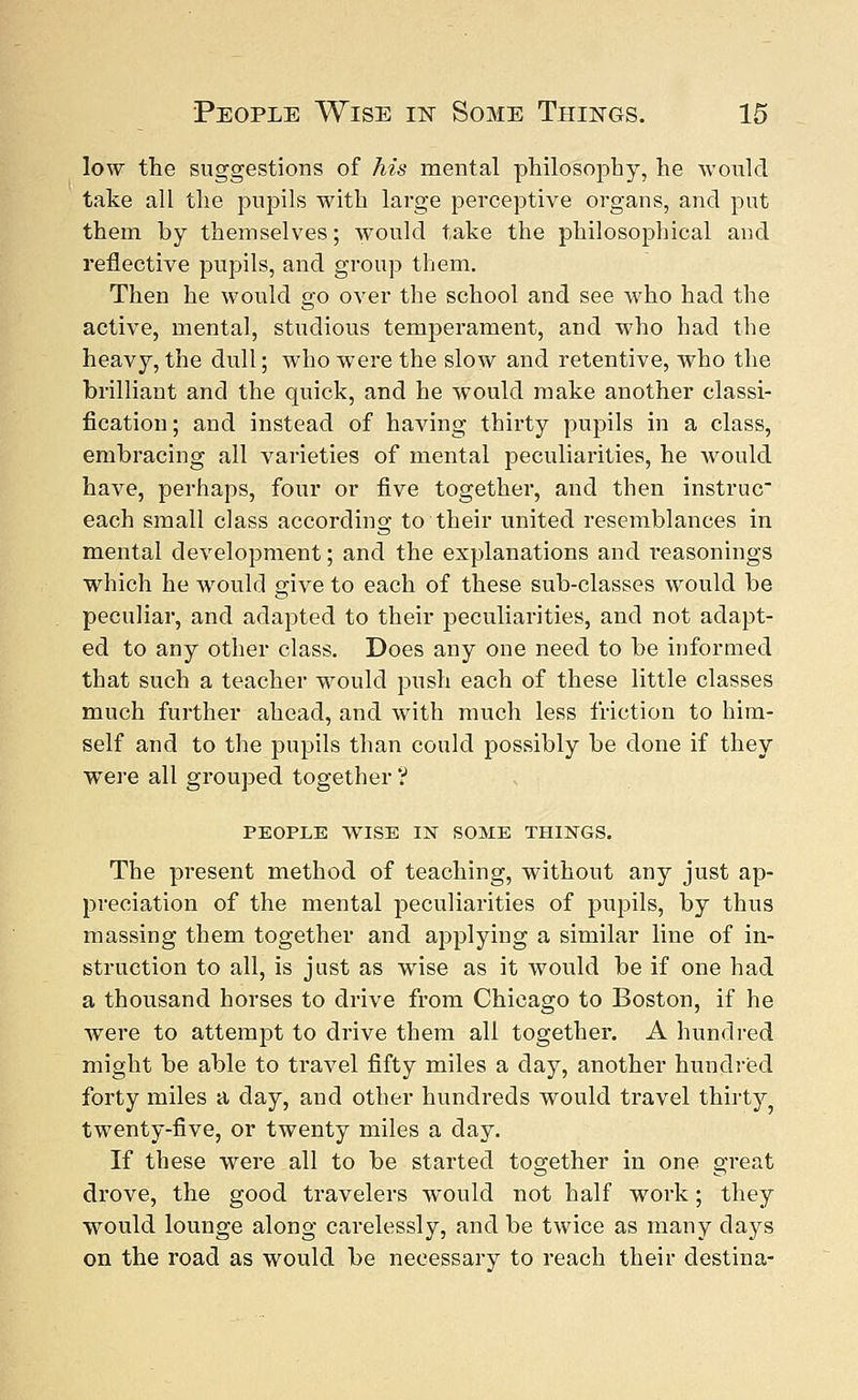 low the suggestions of his mental philosophy, he would take all the pupils with large perceptive organs, and put them by themselves; would take the philosophical and reflective pupils, and group them. Then he would go over the school and see who had the active, mental, studious temperament, and who had the heavy, the dull; who were the slow and retentive, who the brilliant and the quick, and he would make another classi- fication ; and instead of having thirty pupils in a class, embracing all varieties of mental peculiarities, he would have, perhaps, four or five together, and then instruc each small class according to their united resemblances in mental development; and the explanations and reasonings which he would give to each of these sub-classes would be peculiar, and adapted to their peculiarities, and not adapt- ed to any other class. Does any one need to be informed that such a teacher would push each of these little classes much further ahead, and with much less friction to him- self and to the pupils than could possibly be done if they were all grouped together'? PEOPLE WISE IjST SOME THINGS. The present method of teaching, without any just ap- preciation of the mental peculiarities of pupils, by thus massing them together and applying a similar line of in- struction to all, is just as wise as it would be if one had a thousand horses to drive from Chicago to Boston, if he were to attempt to drive them all together. A hundred might be able to travel fifty miles a day, another hundred forty miles a day, and other hundreds would travel thirty, twenty-five, or twenty miles a day. If these were all to be started together in one great drove, the good travelers would not half work; they would lounge along carelessly, and be twice as many clays on the road as would be necessary to reach their destina-