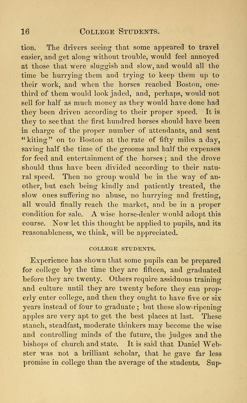 tion. The drivers seeing that some appeared to travel easier, and get along without trouble, would feel annoyed at those that were sluggish and slow, and would all the time be hurrying them and trying to keep them up to their work, and when the horses reached Boston, one- third of them would look jaded, and, perhaps, would not sell for half as much money as they would have done had they been driven according to their proper speed. It is they to see that the first hundred horses should have been in charge of the proper number of attendants, and sent kiting on to Boston at the rate of fifty miles a day, saving half the time of the grooms and half the expenses for feed and entertainment of the horses ; and the drove should thus have been divided according to their natu- ral speed. Then no group would be in the way of an- other, but each being kindly and patiently treated, the slow ones suffering no abuse, no hurrying and fretting, all would finally reach the market, and be in a proper condition for sale. A wise horse-dealer would adopt this course. Now let this thought be applied to pupils, and its reasonableness, we think, will be appreciated. COLLEGE STUDENTS. Experience has shown that some pupils can be prepared for college by the time they are fifteen, and graduated before they are twenty. Others require assiduous training and culture until they are twenty before they can prop- erly enter college, and then they ought to have five or six years instead of four to graduate ; bixt these slow-ripening apples are very apt to get the best places at last. These stanch, steadfast, moderate thinkers may become the wise and controlling minds of the future, the judges and the bishops of church and state. It is said that Daniel Web- ster was not a brilliant scholar, that he gave far less promise in college than the average of the students. Sup-