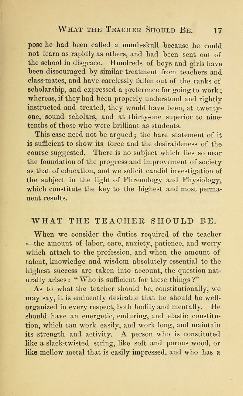 pose he had been called a numb-skull because he could not learn as rapidly as others, and had been sent out of the school in disgrace. Hundreds of boys and girls have been discouraged by similar treatment from teachers and class-mates, and have carelessly fallen out of the ranks of scholarship, and expressed a preference for going to work; whereas, if they had been properly understood and rightly instructed and treated, they would have been, at twenty- one, sound scholars, and at thirty-one superior to nine- tenths of those who were brilliant as students. This case need not be argued; the bare statement of it is sufficient to show its force and the desirableness of the course suggested. There is no subject which lies so near the foundation of the progress and improvement of society as that of education, and we solicit candid investigation of the subject in the light of Phrenology and Physiology, which constitute the key to the highest and most perma- nent results. WHAT THE TEACHER SHOULD BE. When we consider the duties required of the teacher ■—the amount of labor, care, anxiety, patience, and worry which attach to the profession, and when the amount of talent, knowledge and wisdom absolutely essential to the highest success are taken into account, the question nat- urally arises : Who is sufficient for these things ? As to what the teacher should be, constitutionally, we may say, it is eminently desirable that he should be well- organized in every respect, both bodily and mentally. He should have an energetic, enduring, and elastic constitu- tion, which can work easily, and work long, and maintain its strength and activity. A person who is constituted like a slack-twisted string, like soft and porous wood, or like mellow metal that is easily impressed, and who has a