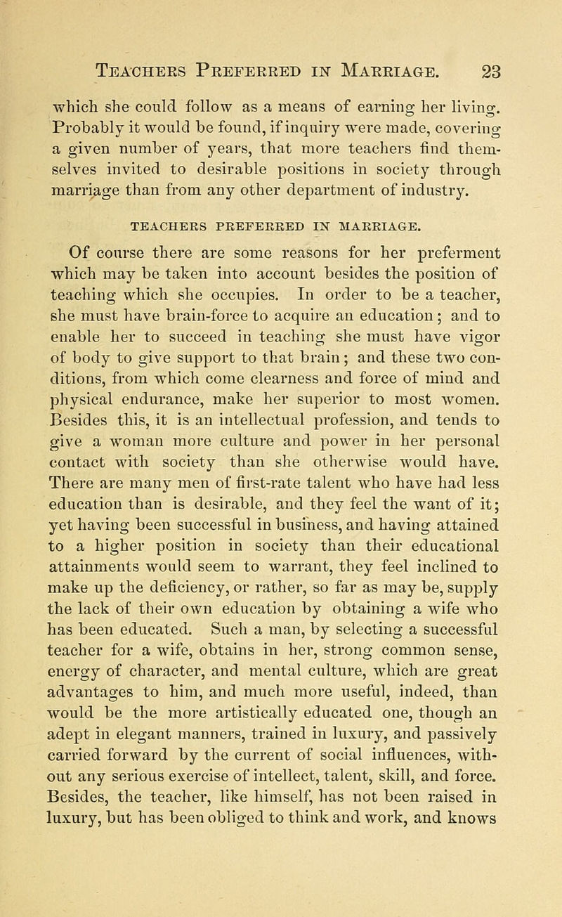 which she could follow as a means of earning her livin«\ Probably it would be found, if inquiry were made, covering a given number of years, that more teachers find them- selves invited to desirable positions in society through marriage than from any other department of industry. TEACHERS PREFERRED IN MARRIAGE. Of course there are some reasons for her preferment which may be taken into account besides the position of teaching which she occupies. In order to be a teacher, she must have brain-force to acquire an education; and to enable her to succeed in teaching she must have vigor of body to give support to that brain; and these two con- ditions, from which come clearness and force of mind and physical endurance, make her superior to most women. Besides this, it is an intellectual profession, and tends to give a woman more culture and power in her personal contact with society than she otherwise would have. There are many men of first-rate talent who have had less education than is desirable, and they feel the want of it; yet having been successful in business, and having attained to a higher position in society than their educational attainments would seem to warrant, they feel inclined to make up the deficiency, or rather, so far as may be, supply the lack of their own education by obtaining a wife who has been educated. Such a man, by selecting a successful teacher for a wife, obtains in her, strong common sense, energy of character, and mental culture, which are great advantages to him, and much more useful, indeed, than would be the more artistically educated one, though an adept in elegant manners, trained in luxury, and passively carried forward by the current of social influences, with- out any serious exercise of intellect, talent, skill, and force. Besides, the teacher, like himself, has not been raised in luxury, but has been obliged to think and work, and knows