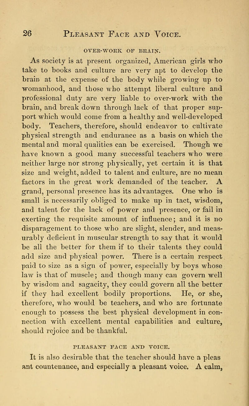 OVER-WORK OF BRAIN. As society is at present organized, American girls who take to books and culture are very apt to develop the brain at the expense of the body while growing up to womanhood, and those who attempt liberal culture and professional duty are very liable to over-work with the brain, and break down through lack of that proper sup- port which would come from a healthy and well-developed body. Teachers, therefore, should endeavor to cultivate physical strength and endurance as a basis on which the mental and moral qualities can be exercised. Though we have known a good many successful teachers who were neither large nor strong physically, yet certain it is that size and weight, added to talent and culture, are no mean factors in the great work demanded of the teacher. A grand, personal presence has its advantages. One who is small is necessarily obliged to make up in tact, wisdom, and talent for the lack of power and presence, or fail in exerting the requisite amount of influence; and it is no disparagement to those who are slight, slender, and meas- urably deficient in muscular strength to say that it would be all the better for them if to their talents they could add size and physical powei*. There is a certain respect paid to size as a sign of power, especially by boys whose law is that of muscle; and though many can govei'n well by wisdom and sagacity, they could govern all the better if they had excellent bodily proportions. He, or she, therefore, who would be teachers, and who are fortunate enough to possess the best physical development in con- nection with excellent mental capabilities and culture, should rejoice and be thankful. PLEASANT FACE AND VOICE. It is also desirable that the teacher should have a pleas ant countenance, and especially a pleasant voice. A calm,