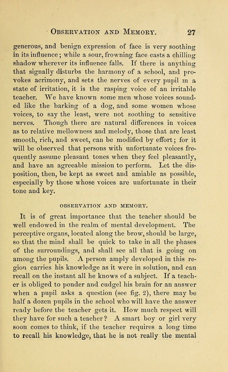 generous, and benign expression of face is very soothing in its influence; while a sour,frowning face casts a chilling shadow wherever its influence falls. If there is anything that signally disturbs the harmony of a school, and pro- vokes acrimony, and sets the nerves of every pupil in a state of irritation, it is the rasping voice of an irritable teacher. We have known some men whose voices sound- ed like the barking of a dog, and some women whose voices, to say the least, were not soothing to sensitive nerves. Though there are natural differences in voices as to relative mellowness and melody, those that are least smooth, rich, and sweet, can be modified by effort; for it will be observed that persons with unfortunate voices fre- quently assume pleasant tones when they feel pleasantly, and have an agreeable mission to perform. Let the dis- position, then, be kept as sweet and amiable as possible, especially by those whose voices are unfortunate in their tone and key. OBSERVATION AND MEMOEY. It is of great importance that the teacher should be well endowed in the realm of mental development. The perceptive organs, located along the brow, should be large, so that the mind shall be quick to take in all the phases of the surroundings, and shall see all that is going on among the pupils. A person amply developed in this re- gion carries his knowledge as it were in solution, and can recall on the instant all he knows of a subject. If a teach- er is obliged to ponder and cudgel his brain for an answer when a pupil asks a question (see fig. 2), there may be half a dozen pupils in the school who will have the answer ready before the teacher gets it. How much respect will they have for such a teacher ? A smart boy or girl very soon comes to think, if the teacher requires a long time to recall his knowledge, that he is not really the mental