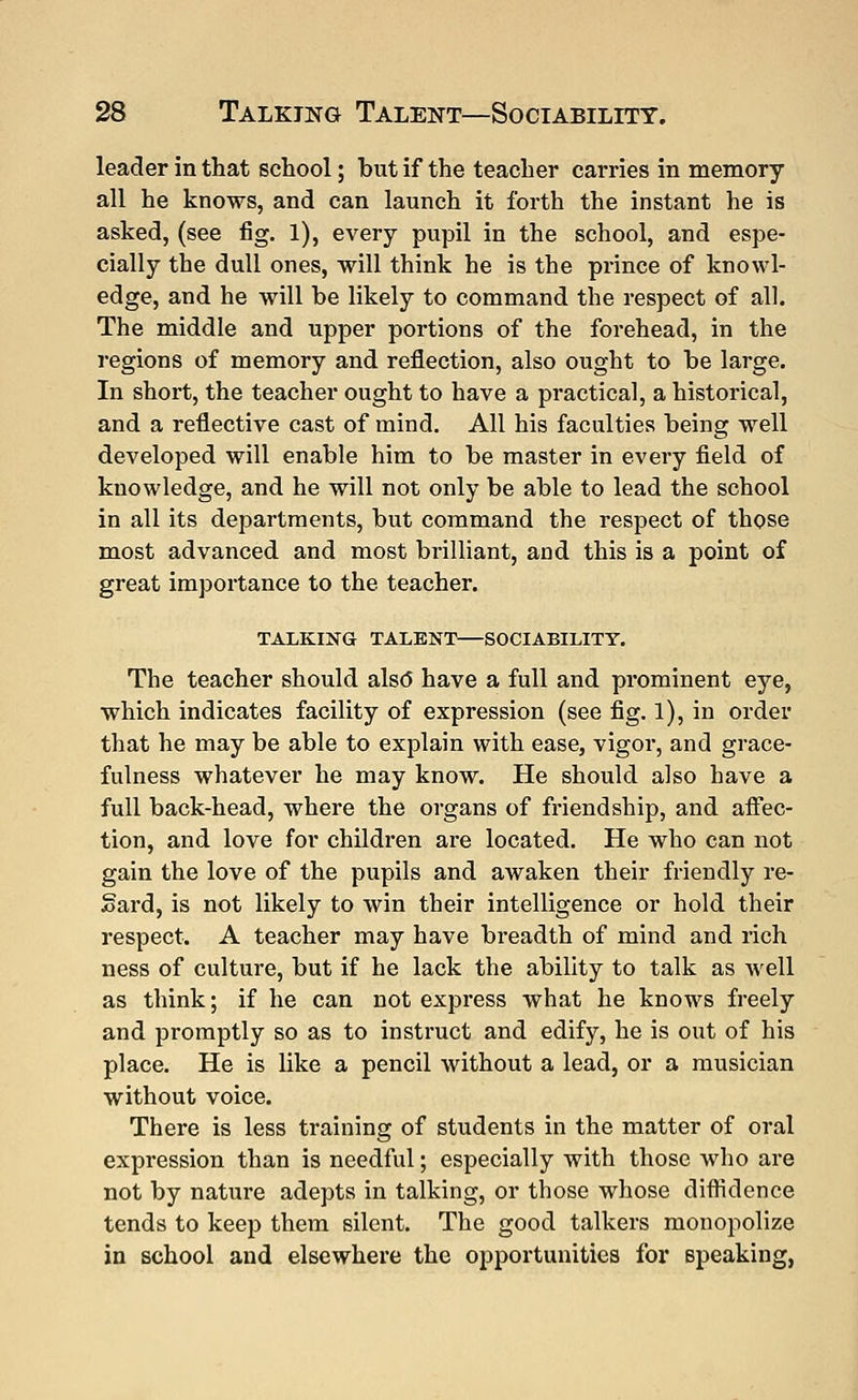 leader in that school; but if the teacher carries in memory all he knows, and can launch it forth the instant he is asked, (see fig. 1), every pupil in the school, and espe- cially the dull ones, will think he is the prince of knowl- edge, and he will be likely to command the respect of all. The middle and upper portions of the forehead, in the regions of memory and reflection, also ought to be large. In short, the teacher ought to have a practical, a historical, and a reflective cast of mind. All his faculties being well developed will enable him to be master in every field of knowledge, and he will not only be able to lead the school in all its departments, but command the respect of those most advanced and most brilliant, and this is a point of great importance to the teacher. TALKING TALENT—SOCIABILITY. The teacher should also have a full and prominent eye, which indicates facility of expression (see fig. 1), in order that he may be able to explain with ease, vigor, and grace- fulness whatever he may know. He should also have a full back-head, where the organs of friendship, and affec- tion, and love for children are located. He who can not gain the love of the pupils and awaken their friendly re- Sard, is not likely to win their intelligence or hold their respect. A teacher may have breadth of mind and rich ness of culture, but if he lack the ability to talk as well as think; if he can not express what he knows freely and promptly so as to instruct and edify, he is out of his place. He is like a pencil without a lead, or a musician without voice. There is less training of students in the matter of oral expression than is needful; especially with those who are not by nature adepts in talking, or those whose diffidence tends to keep them silent. The good talkers monopolize in school and elsewhere the opportunities for speaking,