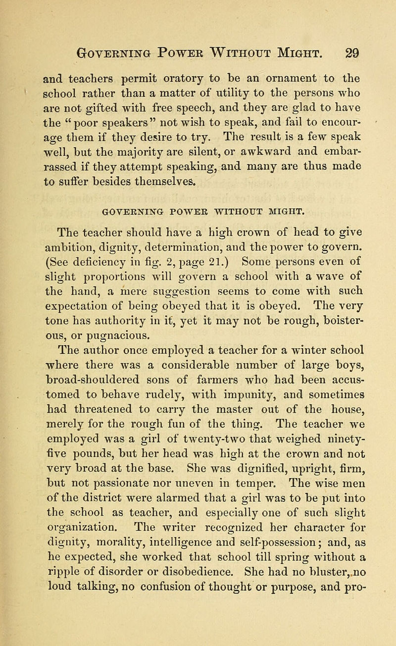 and teachers permit oratory to be an ornament to the school rather than a matter of utility to the persons who are not gifted with free speech, and they are glad to have the poor speakers not wish to speak, and fail to encour- age them if they desire to try. The result is a few speak well, but the majority are silent, or awkward and embar- rassed if they attempt speaking, and many are thus made to suffer besides themselves. GOVERNING POWER WITHOUT MIGHT. The teacher should have a high crown of head to give ambition, dignity, determination, and the power to govern. (See deficiency in fig. 2, page 21.) Some persons even of slight proportions will govern a school with a wave of the hand, a mere suggestion seems to come with such expectation of being obeyed that it is obeyed. The very tone has authority in it, yet it may not be rough, boister- ous, or pugnacious. The author once employed a teacher for a winter school where there was a considerable number of large boys, broad-shouldered sons of farmers who had been accus- tomed to behave rudely, with impunity, and sometimes had threatened to carry the master out of the house, merely for the rough fun of the thing. The teacher we employed was a girl of twenty-two that weighed ninety- five pounds, but her head was high at the crown and not very broad at the base. She was dignified, upright, firm, but not passionate nor uneven in temper. The wise men of the district were alarmed that a girl was to be put into the school as teacher, and especially one of such slight organization. The writer recognized her character for dignity, morality, intelligence and self-possession; and, as he expected, she worked that school till spring without a ripple of disorder or disobedience. She had no blusteiyno loud talking, no confusion of thought or purpose, and pro-
