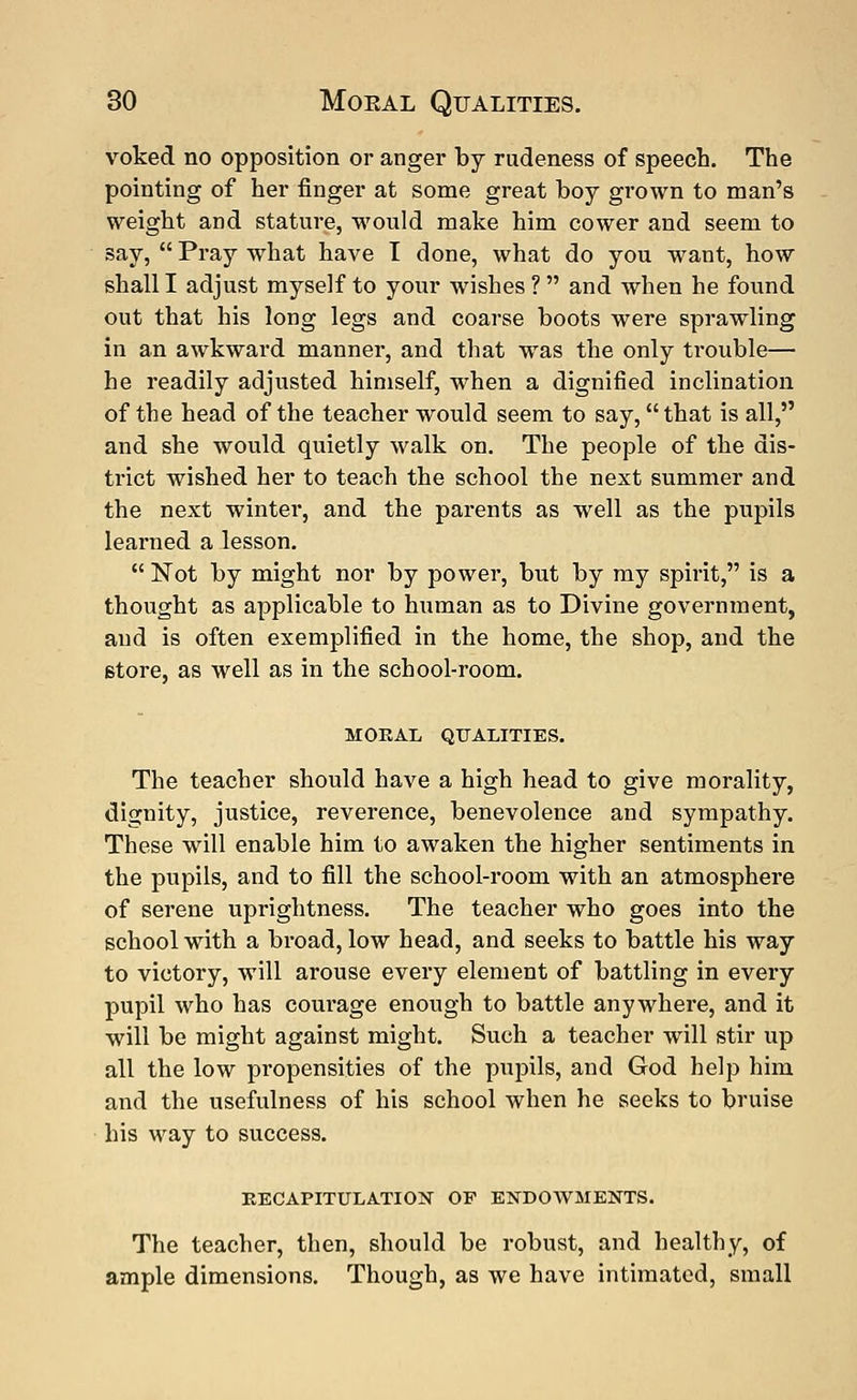 voked no opposition or anger by rudeness of speech. The pointing of her finger at some great boy grown to man's weight and stature, would make him cower and seem to say, Pray what have I done, what do you want, how shall I adjust myself to your wishes ? and when he found out that his long legs and coarse boots were sprawling in an awkward manner, and that was the only trouble— he readily adjusted himself, when a dignified inclination of the head of the teacher would seem to say, that is all, and she would quietly walk on. The people of the dis- trict wished her to teach the school the next summer and the next wintei-, and the parents as well as the pupils learned a lesson. Not by might nor by power, but by my spirit, is a thought as applicable to human as to Divine government, and is often exemplified in the home, the shop, and the store, as well as in the school-room. MORAL QUALITIES. The teacher should have a high head to give morality, dignity, justice, reverence, benevolence and sympathy. These will enable him to awaken the higher sentiments in the pupils, and to fill the school-room with an atmosphere of serene uprightness. The teacher who goes into the school with a broad, low head, and seeks to battle his way to victory, will arouse every element of battling in every pupil who has coui'age enough to battle anywhere, and it will be might against might. Such a teacher will stir up all the low propensities of the pupils, and God help him and the usefulness of his school when he seeks to bruise his way to success. RECAPITULATION OF ENDOWMENTS. The teacher, then, should be robust, and healthy, of ample dimensions. Though, as we have intimated, small