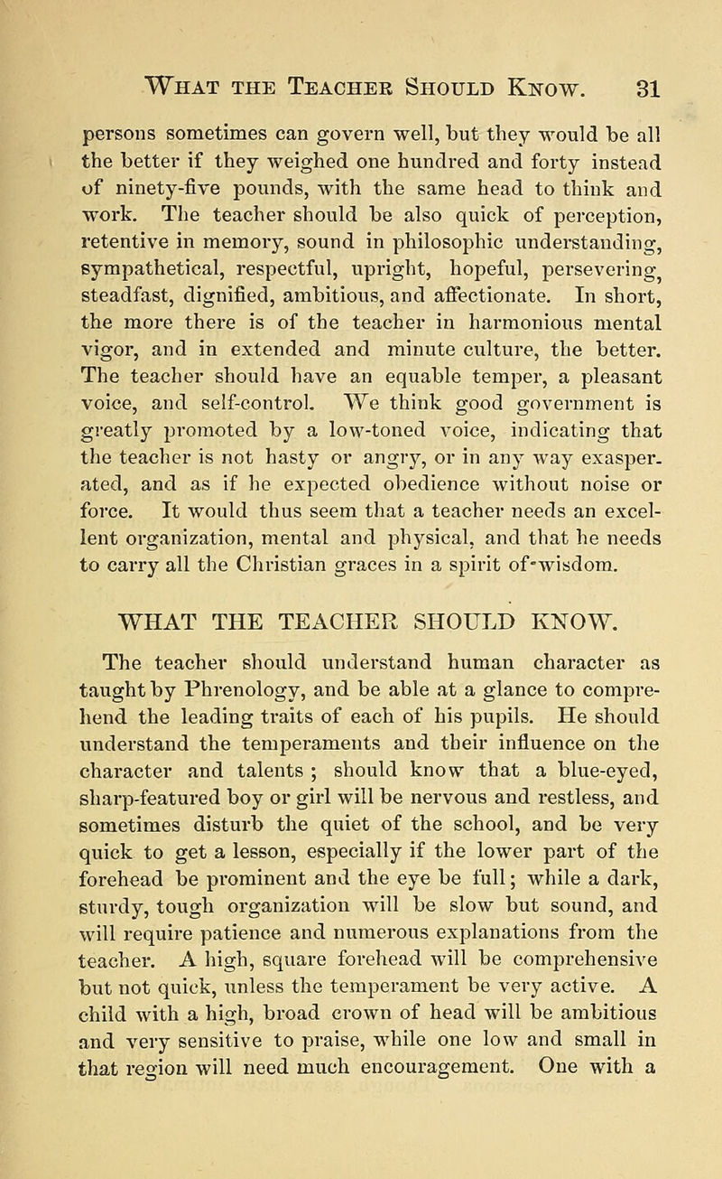 persons sometimes can govern well, but they would be all the better if they weighed one hundred and forty instead of ninety-five pounds, with the same head to think and work. The teacher should be also quick of perception, retentive in memory, sound in philosophic understanding, sympathetical, respectful, upright, hopeful, persevering steadfast, dignified, ambitious, and affectionate. In short, the more there is of the teacher in harmonious mental vigor, and in extended and minute culture, the better. The teacher should have an equable temper, a pleasant voice, and self-control. We think good government is greatly promoted by a low-toned voice, indicating that the teacher is not hasty or angry, or in any way exasper. ated, and as if he expected obedience without noise or force. It would thus seem that a teacher needs an excel- lent organization, mental and physical, and that he needs to carry all the Christian graces in a spirit of-wisdom. WHAT THE TEACHER SHOULD KNOW. The teacher should understand human character as taught by Phrenology, and be able at a glance to compre- hend the leading traits of each of his pupils. He should understand the temperaments and their influence on the character and talents ; should know that a blue-eyed, sharp-featured boy or girl will be nervous and restless, and sometimes disturb the quiet of the school, and be very quick to get a lesson, especially if the lower part of the forehead be prominent and the eye be full; while a dark, sturdy, tough organization will be slow but sound, and will require patience and numerous explanations from the teacher. A high, square forehead will be comprehensive but not quick, unless the temperament be very active. A child with a high, broad crown of head will be ambitious and very sensitive to praise, while one low and small in that region will need much encouragement. One with a