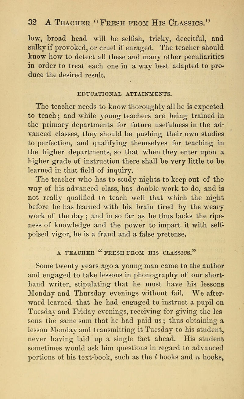 low, broad head will be selfish, tricky, deceitful, and sulky if provoked, or cruel if enraged. The teacher should know how to detect all these and many other peculiarities in order to treat each one in a way best adapted to pro- duce the desired result. EDUCATIONAL ATTAINMENTS. The teacher needs to know thoroughly all he is expected to teach; and while young teachers are being trained in the primary departments for future usefulness in the ad- vanced classes, they should be pushing their own studies to perfection, and qualifying themselves for teaching in the higher departments, so that when they enter upon a higher grade of instruction there shall be very little to be learned in that field of inquiry. The teacher who has to study nights to keep out of the way of his advanced class, has double work to do, and is not really qualified to teach well that which the night before he has learned with his brain tired by the weary work of the day; and in so far as he thus lacks the ripe- ness of knowledge and the power to impart it with self- poised vigor, he is a fraud and a false pretense. A TEACHER ERESH FROM HIS CLASSICS. Some twenty years ago a young man came to the author and engaged to take lessons in phonography of our short- hand writer, stipulating that he must have his lessons Monday and Thursday evenings without fail. We after- ward learned that he had engaged to instruct a pupil on Tuesday and Friday evenings, receiving for giving the les sons the same sum that he had paid us; thus obtaining a lesson Monday and transmitting it Tuesday to his student, never having laid up a single fact ahead. His student sometimes would ask him questions in regard to advanced portions of his text-book, such as the I hooks and n hooks,