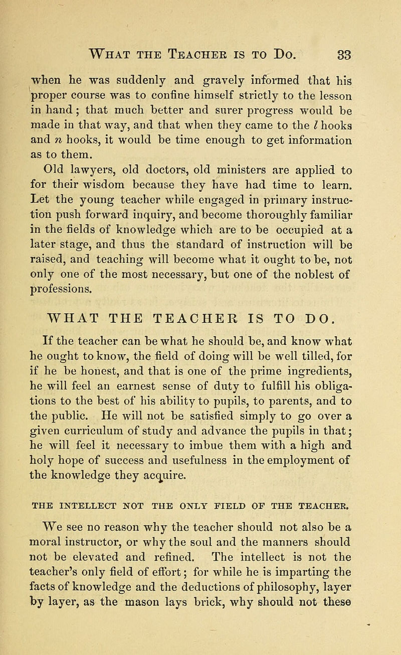 when he was suddenly and gravely informed that his proper course was to confine himself strictly to the lesson in hand; that much better and surer progress would be made in that way, and that when they came to the I hooks and n hooks, it would be time enough to get information as to them. Old lawyers, old doctors, old ministers are applied to for their wisdom because they have had time to learn. Let the young teacher while engaged in primary instruc- tion push forward inquiry, and become thoroughly familiar in the fields of knowledge which are to be occupied at a later stage, and thus the standard of instruction will be raised, and teaching will become what it ought to be, not only one of the most necessary, but one of the noblest of professions. WHAT THE TEACHER IS TO DO. If the teacher can be what he should be, and know what he ought to know, the field of doing will be well tilled, for if he be honest, and that is one of the prime ingredients, he will feel an earnest sense of duty to fulfill his obliga- tions to the best of his ability to pupils, to parents, and to the public. He will not be satisfied simply to go over a given curriculum of study and advance the pupils in that; he will feel it necessary to imbue them with a high and holy hope of success and usefulness in the employment of the knowledge they acquire. THE INTELLECT NOT THE ONLY FIELD OP THE TEACHER. We see no reason why the teacher should not also be a moral instructor, or why the soul and the manners should not be elevated and refined. The intellect is not the teacher's only field of effort; for while he is imparting the facts of knowledge and the deductions of philosophy, layer by layer, as the mason lays brick, why should not these