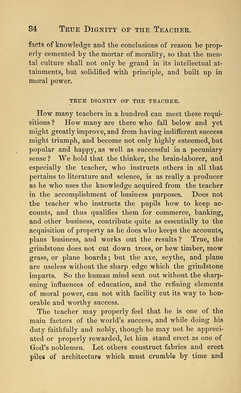 S4 Teue Dignity of the Teachee. facts of knowledge and the conclusions of reason be prop- erly cemented by the mortar of morality, so that the men- tal culture shall not only be grand in its intellectual at- tainments, but solidified with principle, and built up in moral power. TRUE DIGNITY OF THE TEACHER. How many teachers in a hundred can meet these requi- sitions ? How many are there who fall below and yet might greatly improve, and from having indifferent success might triumph, and become not only highly esteemed, but popular and happy, as well as successful in a pecuniary sense ? We hold that the thinker, the brain-laborer, and especially the teacher, who instructs others in all that pertains to literature and science, is as really a producer as he who uses the knowledge acquired from the teacher in the accomplishment of business purposes. Does not the teacher who instructs the pupils how to keep ac- counts, and thus qualifies them for commerce, banking, and other business, contribute quite as essentially to the acquisition of property as he does who keeps the accounts, plans business, and works out the results ? True, the grindstone does not cut down trees, or hew timber, mow grass, or plane boards; but the axe, scythe, and plane are useless without the sharp edge which the grindstone imparts. So the human mind sent out without the sharp- ening influences of education, and the refining elements of moral power, can not with facility cut its way to hon- orable and worthy success. The teacher may properly feel that he is one of the main factors of the world's success, and while doing his duty faithfully and nobly, though he may not be appreci- ated or properly rewarded, let him stand erect as one of God's noblemen. Let others construct fabrics and erect piles of architecture which must crumble by time and