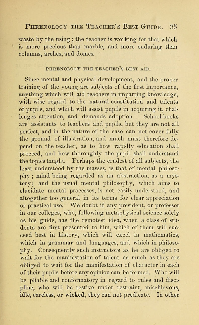waste by the using ; the teacher is working for that which is more precious than marble, and more enduring than columns, arches, and domes. PHRENOLOGY THE TEACHER'S BEST AID. Since mental and physical development, and the proper training of the young are subjects of the first importance, anything which will aid teachers in imparting knowledge, with wise regard to the natural constitution and talents of pupils, and which will assist pupils in acquiring it, chal- lenges attention, and demands adoption. School-books are assistants to teachers and pupils, but they are not all perfect, and in the nature of the case can not cover fully the ground of illustration, and much must therefore de- pend on the teacher, as to how rapidly education shall proceed, and how thoroughly the pupil shall understand the topics taught. Perhaps the crudest of all subjects, the least understood by the masses, is that of mental philoso- phy ; mind being regarded as an abstraction, as a mys- tery; and the usual mental philosophy, which aims to elucidate mental processes, is not easily understood, and altogether too general in its terms for clear appreciation or practical use. We doubt if any president, or professor in our colleges, who, following metaphysical science solely as his guide, has the remotest idea, when a class of stu- dents are first presented to him, which of them will suc- ceed best in history, which will excel in mathematics, which in grammar and languages, and which in philoso- phy. Consequently such instructors as he are obliged to wait for the manifestation of talent as much as they are obliged to wait for the manifestation of character in each of their pupils before any opinion can be formed. Who will be pliable and conformatory in regard to rules and disci- pline, who will be restive under restraint, mischievous, idle, careless, or wicked, they can not predicate. In other