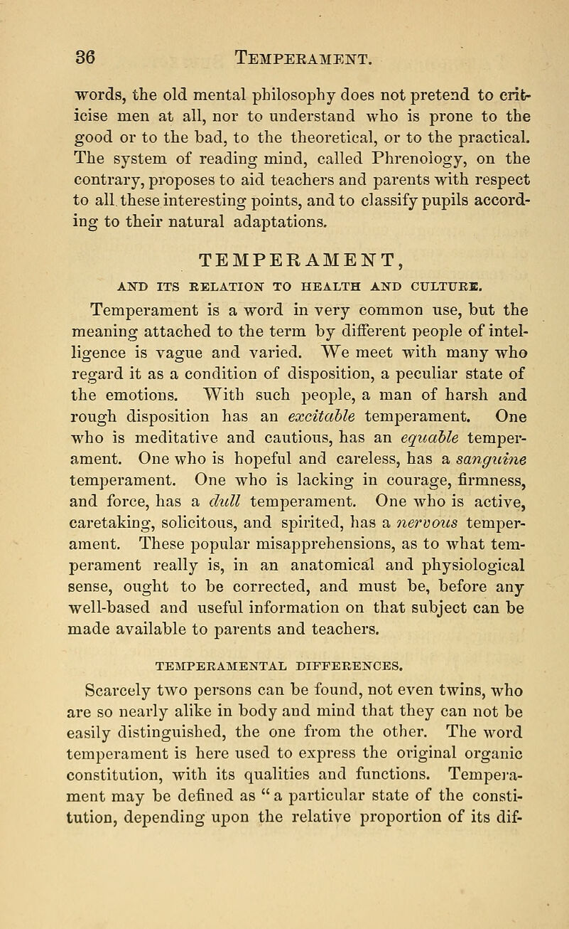 words, the old mental philosophy does not pretend to crit- icise men at all, nor to understand who is prone to the good or to the bad, to the theoretical, or to the practical. The system of reading mind, called Phrenology, on the contrary, proposes to aid teachers and parents with respect to all. these interesting points, and to classify pupils accord- ing to their natural adaptations. TEMPERAMENT, AND ITS RELATION TO HEALTH AND CULTURE. Temperament is a word in very common use, but the meaning attached to the term by different people of intel- ligence is vague and varied. We meet with many who regard it as a condition of disposition, a peculiar state of the emotions. With such people, a man of harsh and rough disposition has an excitable temperament. One who is meditative and cautious, has an equable temper- ament. One who is hopeful and careless, has a sanguine temperament. One who is lacking in courage, firmness, and force, has a dull temperament. One who is active, caretaking, solicitous, and spirited, has a nervous temper- ament. These popular misapprehensions, as to what tem- perament really is, in an anatomical and physiological sense, ought to be corrected, and must be, before any well-based and useful information on that subject can be made available to parents and teachers. TEMPERAMENTAL DIFFERENCES. Scarcely two persons can be found, not even twins, who are so nearly alike in body and mind that they can not be easily distinguished, the one from the other. The word temperament is here used to express the original organic constitution, with its qualities and functions. Tempera- ment may be defined as a particular state of the consti- tution, depending upon the relative proportion of its dif-