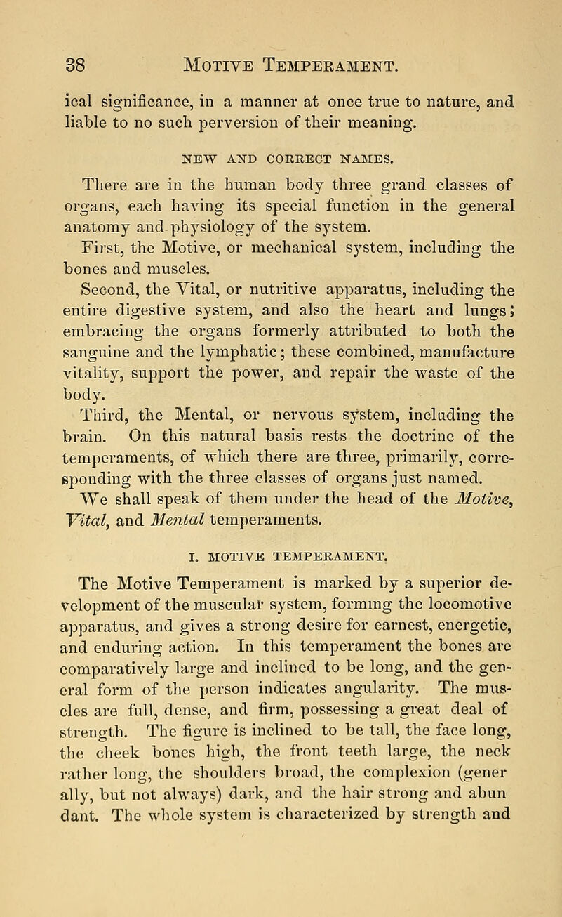 ical significance, in a manner at once true to nature, and liable to no such perversion of their meaning. NEW AND CORRECT NAMES. There are in the human body three grand classes of organs, each having its special function in the general anatomy and physiology of the system. First, the Motive, or mechanical system, including the bones and muscles. Second, the Vital, or nutritive apparatus, including the entire digestive system, and also the heart and lungs; embracing the organs formerly attributed to both the sanguine and the lymphatic; these combined, manufacture vitality, support the power, and repair the waste of the body. Third, the Mental, or nervous system, including the brain. On this natural basis rests the doctrine of the temperaments, of which there are three, primarily, corre- sponding with the three classes of organs just named. We shall speak of them under the head of the Motive, Vital, and Mental temperaments. I. MOTIVE TEMPERAMENT. The Motive Temperament is marked by a superior de- velopment of the muscular system, forming the locomotive apparatus, and gives a strong desire for earnest, energetic, and enduring action. In this tempei'ament the bones are comparatively large and inclined to be long, and the gen- eral form of the person indicates angularity. The mus- cles are full, dense, and firm, possessing a great deal of strength. The figure is inclined to be tall, the face long, the cheek bones high, the front teeth large, the neck rather long, the shoulders broad, the complexion (gener ally, but not always) dark, and the hair strong and abun dant. The whole system is characterized by strength and