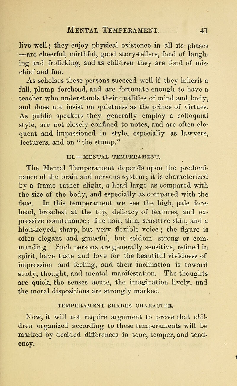 live well; they enjoy physical existence in all its phases —are cheerful, mirthful, good story-tellers, fond of laugh- ing and frolicking, and as children they are fond of mis- chief and fun. As scholars these persons succeed well if they inherit a full, plump forehead, and are fortunate enough to have a teacher who understands their qualities of mind and body, and does not insist on quietness as the prince of virtues. As public speakers they generally employ a colloquial style, are not closely confined to notes, and are often elo- quent and impassioned in style, especially as lawyers, lecturers, and on  the stump. III. MENTAL TEMPERAMENT. The Mental Temperament depends upon the predomi- nance of the brain and nervous system; it is characterized by a frame rather slight, a head large as compared with the size of the body, and especially as compared with the face. In this temperament we see the high, pale fore- head, broadest at the top, delicacy of features, and ex- pressive countenance; fine hair, thin, sensitive skin, and a high-keyed, sharp, but very flexible voice ; the figure is often elegant and graceful, but seldom strong or com- manding. Such persons are generally sensitive, refined in spirit, have taste and love for the beautiful vividness of impression and feeling, and their inclination is toward study, thought, and mental manifestation. The thoughts are quick, the senses acute, the imagination lively, and the moral dispositions are strongly marked. TEMPERAMENT SHADES CHARACTER. Now, it will not require argument to prove that chil- dren organized according to these temperaments will be marked by decided differences in tone, temper, and tend- ency.