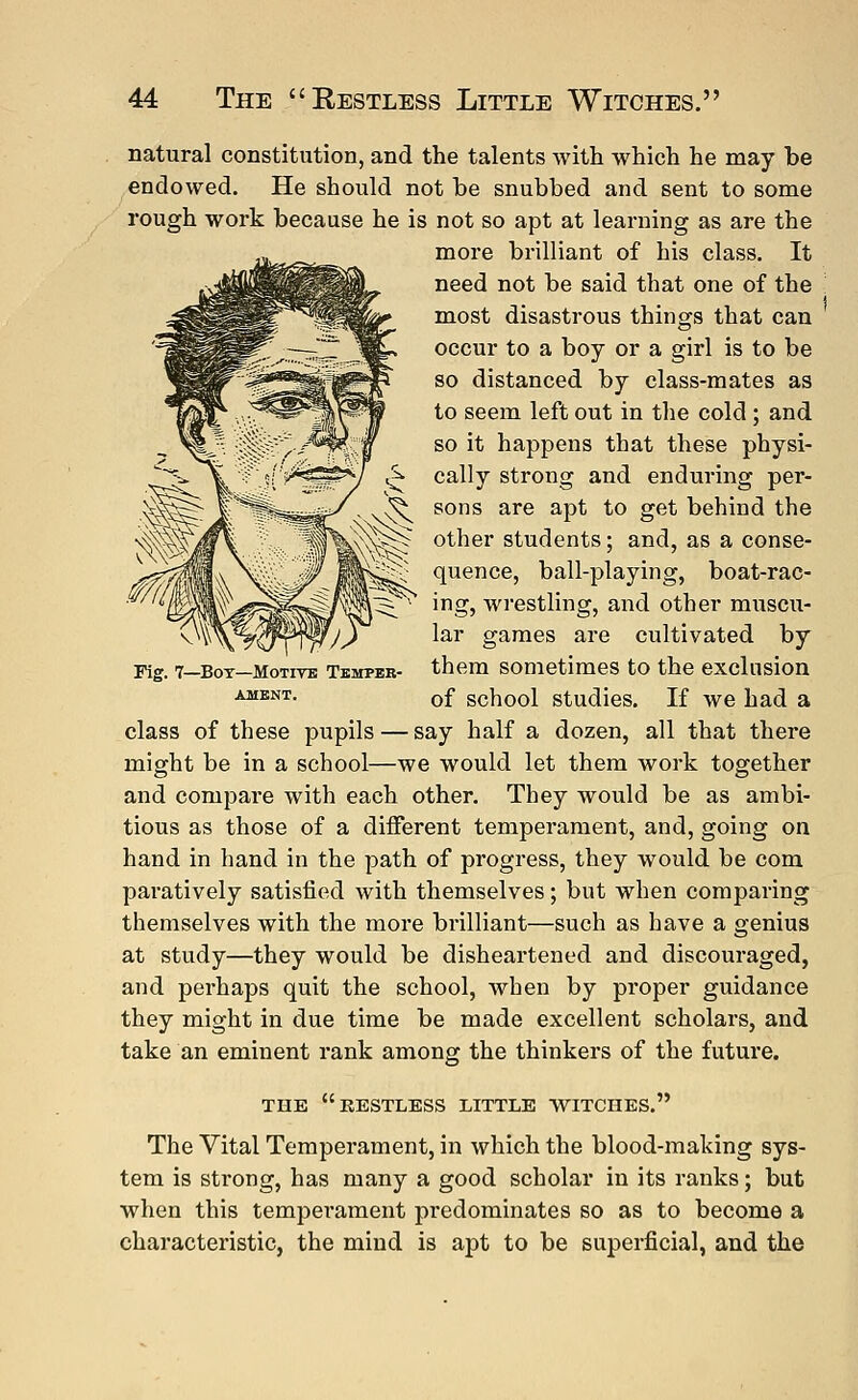 natural constitution, and the talents with which he may be endowed. He should not be snubbed and sent to some rough work because he is not so apt at learning as are the more brilliant of his class. It need not be said that one of the most disastrous things that can occur to a boy or a girl is to be so distanced by class-mates as to seem left out in the cold ; and so it happens that these physi- cally strong and enduring per- sons are apt to get behind the other students; and, as a conse- quence, ball-playing, boat-rac- ing, wrestling, and other muscu- lar games are cultivated by them sometimes to the exclusion of school studies. If we had a class of these pupils — say half a dozen, all that there might be in a school—we would let them work together and compare with each other. They would be as ambi- tious as those of a different temperament, and, going on hand in hand in the path of progress, they would be com paratively satisfied with themselves; but when comparing themselves with the more brilliant—such as have a genius at study—they would be disheartened and discouraged, and perhaps quit the school, when by proper guidance they might in due time be made excellent scholars, and take an eminent rank among the thinkers of the future. Fig. 7—Box—Motive Temper- ament. THE RESTLESS LITTLE WITCHES. The Vital Temperament, in which the blood-making sys- tem is strong, has many a good scholar in its ranks; but when this tempei*ament predominates so as to become a characteristic, the mind is apt to be superficial, and the
