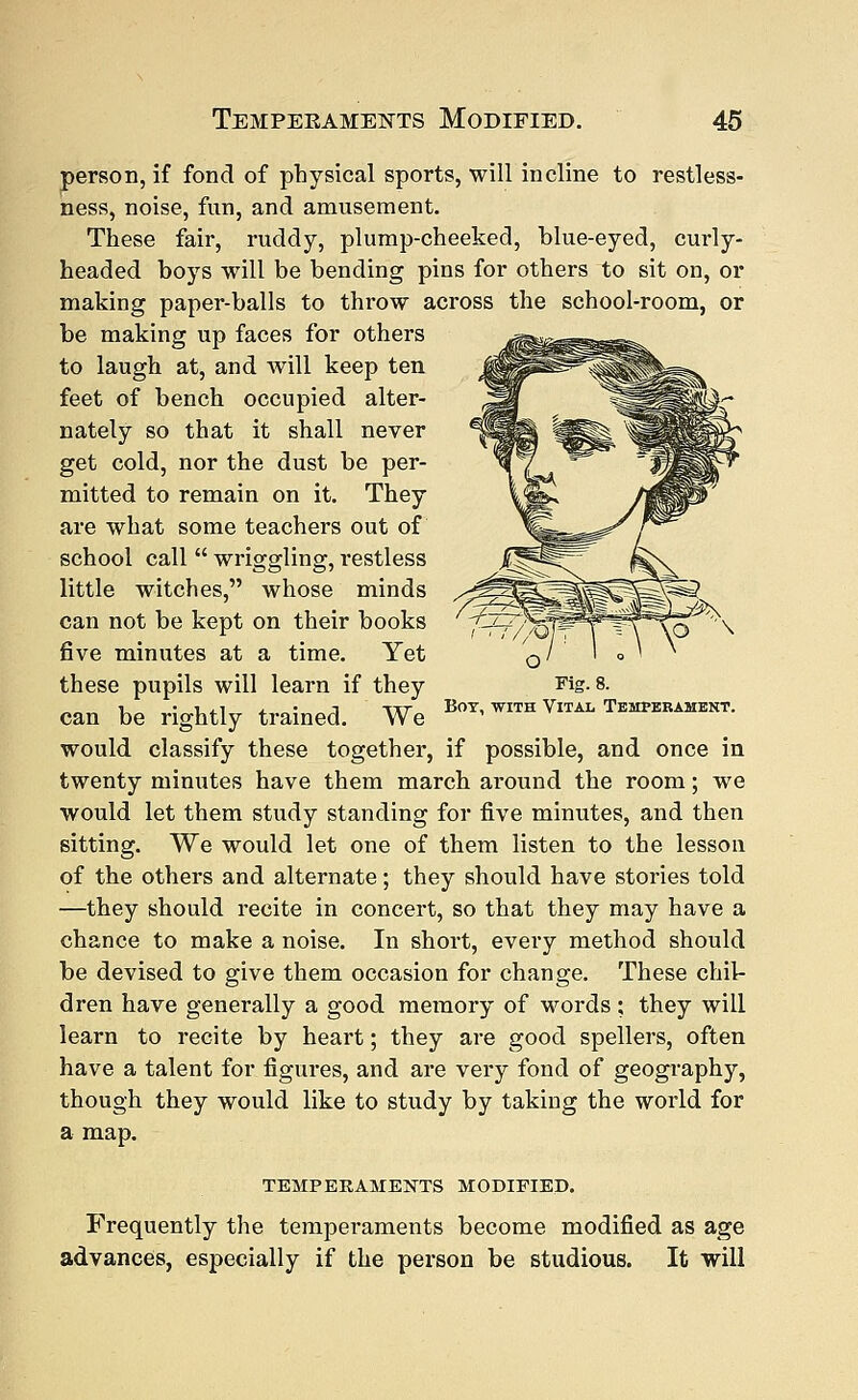 person, if fond of physical sports, will incline to restless- ness, noise, fun, and amusement. These fair, ruddy, plump-cheeked, blue-eyed, curly- headed boys will be bending pins for others to sit on, or making paper-balls to throw across the school-room, or be making up faces for others to laugh at, and will keep ten feet of bench occupied alter- nately so that it shall never get cold, nor the dust be per- mitted to remain on it. They are what some teachers out of school call  wriggling, restless little witches, whose minds can not be kept on their books five minutes at a time. Yet these pupils will learn if they can be rightly trained. We would classify these together, if possible, and once in twenty minutes have them march around the room; we would let them study standing for five minutes, and then sitting. We would let one of them listen to the lesson of the others and alternate; they should have stories told —they should recite in concert, so that they may have a chance to make a noise. In short, every method should be devised to give them occasion for change. These chil- dren have generally a good memory of words ; they will learn to recite by heart; they are good spellers, often have a talent for figures, and are very fond of geography, though they would like to study by taking the world for a map. 77/OJT Fig. 8. Boy, with Vital Temperament. TEMPERAMENTS MODIFIED. Frequently the temperaments become modified as age advances, especially if the person be studious. It will