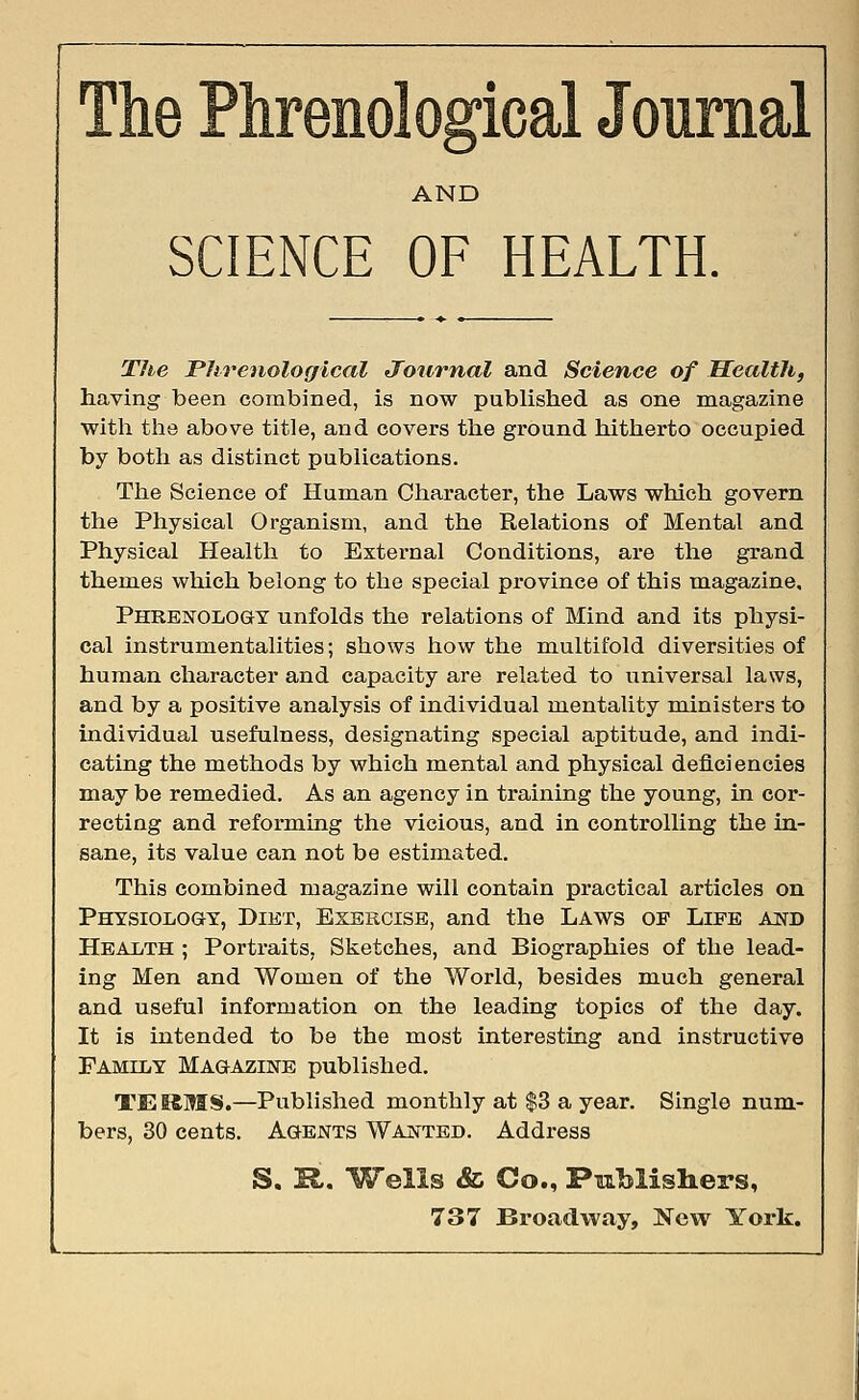 The Phrenological Journal AND SCIENCE OF HEALTH. The Phrenological Journal and Science of Health, having been combined, is now published as one magazine with the above title, and covers the ground hitherto occupied by both as distinct publications. The Science of Human Character, the Laws which govern the Physical Organism, and the Relations of Mental and Physical Health to External Conditions, are the grand themes which belong to the special province of this magazine. Phrenology unfolds the relations of Mind and its physi- cal instrumentalities; shows how the multifold diversities of human character and capacity are related to universal laws, and by a positive analysis of individual mentality ministers to individual usefulness, designating special aptitude, and indi- cating the methods by which mental and physical deficiencies may be remedied. As an agency in training the young, in cor- recting and reforming the vicious, and in controlling the in- sane, its value can not be estimated. This combined magazine will contain practical articles on Physiology, Diet, Exercise, and the Laws op Life and Health ; Portraits, Sketches, and Biographies of the lead- ing Men and Women of the World, besides much general and useful information on the leading topics of the day. It is intended to be the most interesting and instructive Family Magazine published. TERMS.—Published monthly at $3 a year. Single num- bers, 30 cents. Agents Wanted. Address S. R. Wells & Co., Publishers, 737 Broadway, New York.