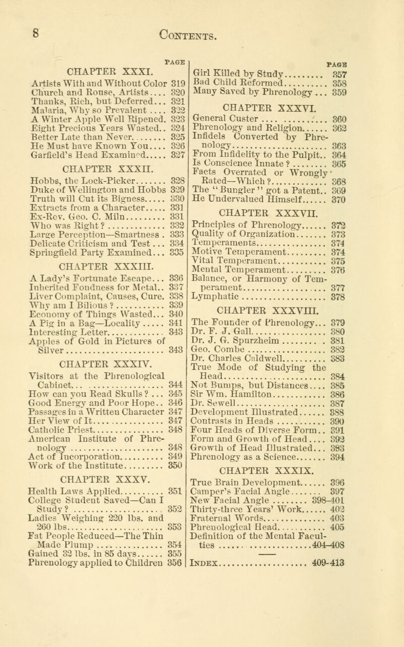 PAGE CHAPTER XXXI. Artists With and Without Color 319 Church and Rouse, Artists 320 Thanks, Rich, but Deferred... 321 Malaria, Why so Prevalent 322 A Winter Apple Well Ripened. 323 Eight Precious Years Wasted.. 324 Better Late than Never 325 He Must have Known You 326 Garfield's Head Examined 327 CHAPTER XXXII. Hobbs, the Lock-Picker 328 Duke of Wellington and Hobbs 329 Truth will Cut its Bigness 330 Extracts from a Character 331 Ex-Rev. Geo. C. Miln 331 Who was Right ? 332 Large Perception—Smartness . 333 Delicate Criticism and Test... 334 Springfield Party Examined... 335 CHAPTER XXXIH. A Lady's Fortunate Escape... 336 Inherited Fondness for Metal.. 337 Liver Complaint, Causes, Cure. 338 Why am I Bilious ? 339 Economy of Things Wasted... 340 A Pig in a Bag—Locality 341 Interesting Letter 343 Apples of Gold in Pictures of Silver 343 CHAPTER XXXIV. Visitors at the Phrenological Cabinet 344 How can you Read Skulls ? ... 345 Good Energy and Poor Hope.. 346 Passages in a Written Character 347 Her View of It 347 Catholic Priest 348 American Institute of Phre- nology 348 Act of Incorporation 349 Work of the Institute 350 CHAPTER XXXV. Health Laws Applied 351 College Student Saved—Can I Study ? 352 Ladies Weighing 220 lbs. and 260 Ids 353 Fat People Reduced—The Thin Made Plump 354 Gained 32 lbs. in 85 days 355 Phrenology applied to Children 356 PAGE Girl Killed by Study 357 Bad Child Reformed 358 Many Saved by Phrenology ... 359 CHAPTER XXXVI. General Custer 360 Phrenology and Religion. 362 Infidels Converted by Phre- nology 363 From Infidelity to the Pulpit.. 364 Is Conscience Innate ? 365 Facts Overrated or Wronglv' Rated—Which? ... 368 The Bungler  got a Patent.. 369 He Undervalued Himself 370 CHAPTER XXXVII. Principles of Phrenology 372 Quality of Organization 373 Temperaments 374 Motive Temperament 374 Vital Temperament 375 Mental Temperament 376 Balance, or Harmony of Tem- perament 377 Lymphatic 378 CHAPTER XXXVHL The Founder of Phrenology... 379 Dr. F. J. Gall 380 Dr. J. G. Spurzheim 381 Geo. Combe 382 Dr. Charles Caldwell 383 True Mode of Studying the Head 384 Not Bumps, but Distances 385 Sir Wm. Hamilton 386 Dr. Sewell 387 Development Hlustrated 888 Contrasts in Heads 390 Four Heads of Diverse Form.. 391 Form and Growth of Head 392 Growth of Head Illustrated... 393 Phrenology as a Science 394 CHAPTER XXXIX. True Brain Development 396 Camper's Facial Angle 397 New Facial Angle 398-401 Thirty-three Years' Work 40 > Fraternal Words 403 Phrenological Head 405 Definition of the Mental Facul- ties 404-408 Index 409-413