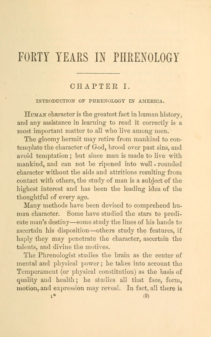 FORTY YEARS IN PHRENOLOGY CHAPTER I. INTRODUCTION OF PHRENOLOGY LN AMERICA. Human character is the greatest fact in human history; and any assistance in learning to read it correctly is a most important matter to all who live among men. The gloomy hermit may retire from mankind to con- template the character of God, brood over past sins, and avoid temptation; but since man is made to live with mankind, and can not be ripened into well - rounded character without the aids and attritions resulting from contact with others, the study of man is a subject of the highest interest and has been the leading idea of the thoughtful of every age. Many methods have been devised to comprehend hu- man character. Some have studied the stars to predi- cate man's destiny—some study the lines of his hands to ascertain his disposition—others study the features, if haply they may penetrate the character, ascertain the talents, and divine the motives. The Phrenologist studies the brain as the center of mental and physical power; he takes into account the Temperament (or physical constitution) as the basis of quality and health; he studies all that face, form, motion, and expression may reveal. In fact, all there is