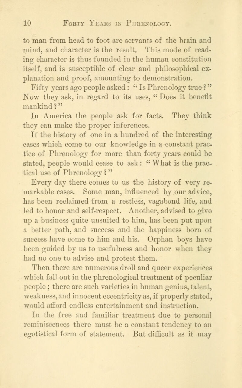 to man from head to foot are servants of the brain and mind, and character is the result. This mode of read- ing character is thus founded in the human constitution itself, and is susceptible of clear and philosophical ex- planation and proof, amounting to demonstration. Fifty years ago people asked:  Is Phrenology true ? Now they ask, in regard to its uses,  Does it benefit mankind ? In America the people ask for facts. They think they can make the proper inferences. If the history of one in a hundred of the interesting cases which come to our knowledge in a constant prac- tice of Phrenology for more than forty years could be stated, people would cease to ask:  What is the prac- tical use of Phrenology % Every day there conies to us the history of very re- markable cases. Some man, influenced by our advice, has been reclaimed from a restless, vagabond life, and led to honor and self-respect. Another, advised to give up a business quite unsuited to him, has been pnt upon a better path, and success and the happiness born of success have come to him and his. Orphan boys have been guided by us to usefulness and honor when they had no one to advise and protect them. Then there are numerous droll and queer experiences which fall out in the phrenological treatment of peculiar people ; there are such varieties in human genius, talent, weakness, and innocent eccentricity as, if properly stated, would afford endless entertainment and instruction. In the free and familiar treatment due to personal reminiscences there must be a constant tendency to an egotistical form of statement. But difficult as it may