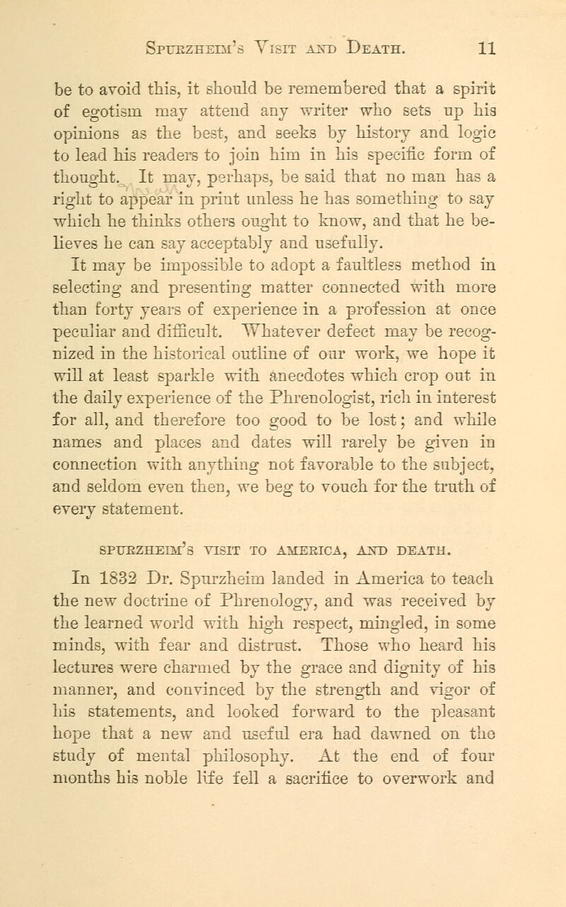 be to avoid this, it should be remembered that a spirit of egotism may attend any writer who sets up his opinions as the best, and seeks by history and logic to lead his readers to join him in his specific form of thought.^ It may, perhaps, be said that no man has a right to appear in print unless he has something to say which he thinks others ought to know, and that he be- lieves he can say acceptably and usefully. It may be impossible to adopt a faultless method in selecting and presenting matter connected with more than forty years of experience in a profession at once peculiar and difficult. Whatever defect may be recog- nized in the historical outline of our work, we hope it will at least sparkle with anecdotes which crop out in the daily experience of the Phrenologist, rich in interest for all, and therefore too good to be lost; and while names and places and dates will rarely be given in connection with anything not favorable to the subject, and seldom even then, we beg to vouch for the truth of every statement. SPTJKZHEIM's VISIT TO AMERICA, AXD DEATH. In 1832 Dr. Spurzheim landed in America to teach the new doctrine of Phrenology, and was received by the learned world with high respect, mingled, in some minds, with fear and distrust. Those who heard his lectures were charmed by the grace and dignity of his manner, and convinced by the strength and vigor of his statements, and looked forward to the pleasant hope that a new and useful era had dawned on the study of mental philosophy. At the end of four months his noble life fell a sacrifice to overwork and