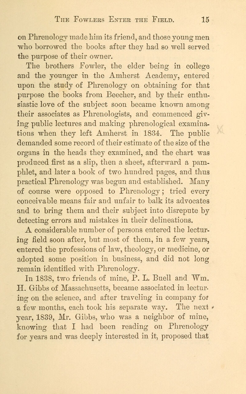 on Phrenology made him its friend, and those young men who borrowed the books after they had so well served the purpose of their owner. The brothers Fowler, the elder being in college and the younger in the Amherst Academy, entered upon the study of Phrenology on obtaining for that purpose the books from Beecher, and by their enthu- siastic love of the subject soon became known among their associates as Phrenologists, and commenced giv- ing public lectures and making phrenological examina- tions when they left Amherst in 1834. The public demanded some record of their estimate of the size of the organs in the heads they examined, and the chart was produced first as a slip, then a sheet, afterward a pam- phlet, and later a book of two hundred pages, and thus practical Phrenology was begun and established. Many of course were opposed to Phrenology; tried every conceivable means fair and unfair to balk its advocates and to bring them and their subject into disrepute by detecting errors and mistakes in their delineations. A considerable number of persons entered the lectur- ing field soon after, but most of them, in a few years, entered the professions of law, theology, or medicine, or adopted some position in business, and did not long remain identified with Phrenology. In 1838, two friends of mine, P. L. Buell and ¥m. H. Gibbs of Massachusetts, became associated in lectur- ing on the science, and after traveling in company fof a few months, each took his separate way. The next *> year, 1839, Mr. Gibbs, who was a neighbor of mine, knowing that I had been reading on Phrenology for years and was deeply interested in it, proposed that