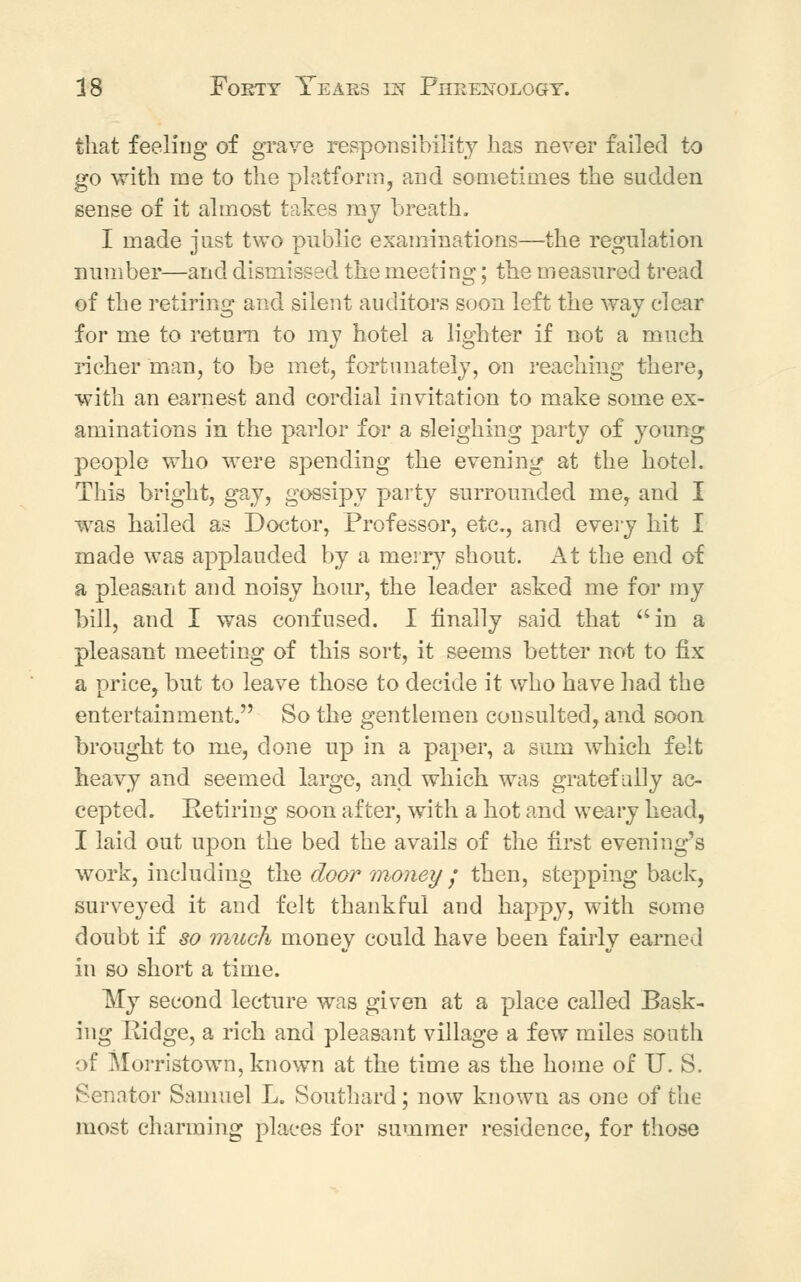 that feeling of grave responsibility has never failed to go with me to the platform, and sometimes the sudden sense of it almost takes my breath. I made just two public examinations—the regulation number—and dismissed the meeting; the measured tread of the retiring and silent auditors soon left the way clear for me to return to my hotel a lighter if not a much richer man, to be met, fortunately, on reaching there, with an earnest and cordial invitation to make some ex- aminations in the parlor for a sleighing party of young people who were spending the evening at the hotel. This bright, gay, gossipy party surrounded me, and I was hailed as Doctor, Professor, etc., and every hit I made was applauded by a merry shout. At the end of a pleasant and noisy hour, the leader asked me for my bill, and I was confused. I finally said that in a pleasant meeting of this sort, it seems better not to fix a price, but to leave those to decide it who have had the entertainment. So the gentlemen consulted, and soon brought to me, done up in a paper, a sum which felt heavy and seemed large, and which was gratefully ac- cepted. Retiring soon after, with a hot and weary head, I laid out upon the bed the avails of the first evening's work, including the door money ; then, stepping back, surveyed it and felt thankful and happy, with some doubt if so much money could have been fairly earned in so short a time. My second lecture was given at a place called Bask- ing Ridge, a rich and pleasant village a few miles south of Morristown, known at the time as the home of U. S. Senator Samuel L. Southard; now known as one of the most charming places for summer residence, for those