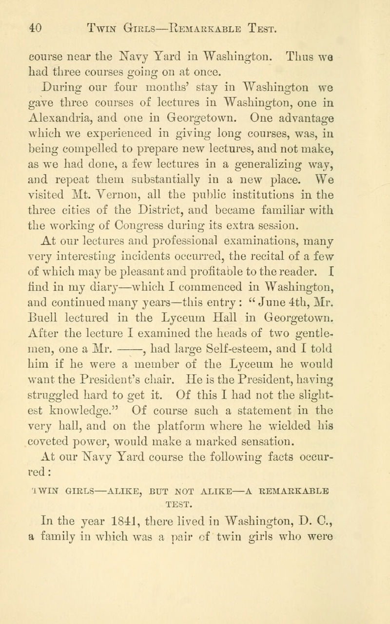 course near the Navy Yard in Washington. Thus we had three courses going on at once. During our four months' stay in Washington we gave three courses of lectures in Washington, one in Alexandria, and one in Georgetown. One advantage which we experienced in giving long courses, was, in being compelled to prepare new lectures, and not make, as we had done, a few lectures in a generalizing way, and repeat them substantially in a new place. We visited Mt. Yernon, all the public institutions in the three cities of the District, and became familiar with the working of Congress during its extra session. At our lectures and professional examinations, many very interesting incidents occurred, the recital of a few of which may be pleasant and profitable to the reader. I find in my diary—which I commenced in Washington, and continued many years—this entry :  June 4th, Mr. Buell lectured in the Lyceum Hall in Georgetown. After the lecture I examined the heads of two gentle- men, one a Mr. , had large Self-esteem, and I told him if he were a member of the Lyceum he would want the President's chair. He is the President, having struggled hard to get it. Of this I had not the slight- est knowledge. Of course such a statement in the very hall, and on the platform where he wielded his coveted power, would make a marked sensation. At our Navy Yard course the following facts occur- red : I WIN GIRLS—ALIKE, BUT NOT ALIKE—A REMARKABLE TEST. In the year 1841, there lived in Washington, D. G, a family in which was a pair cf twin girls who were