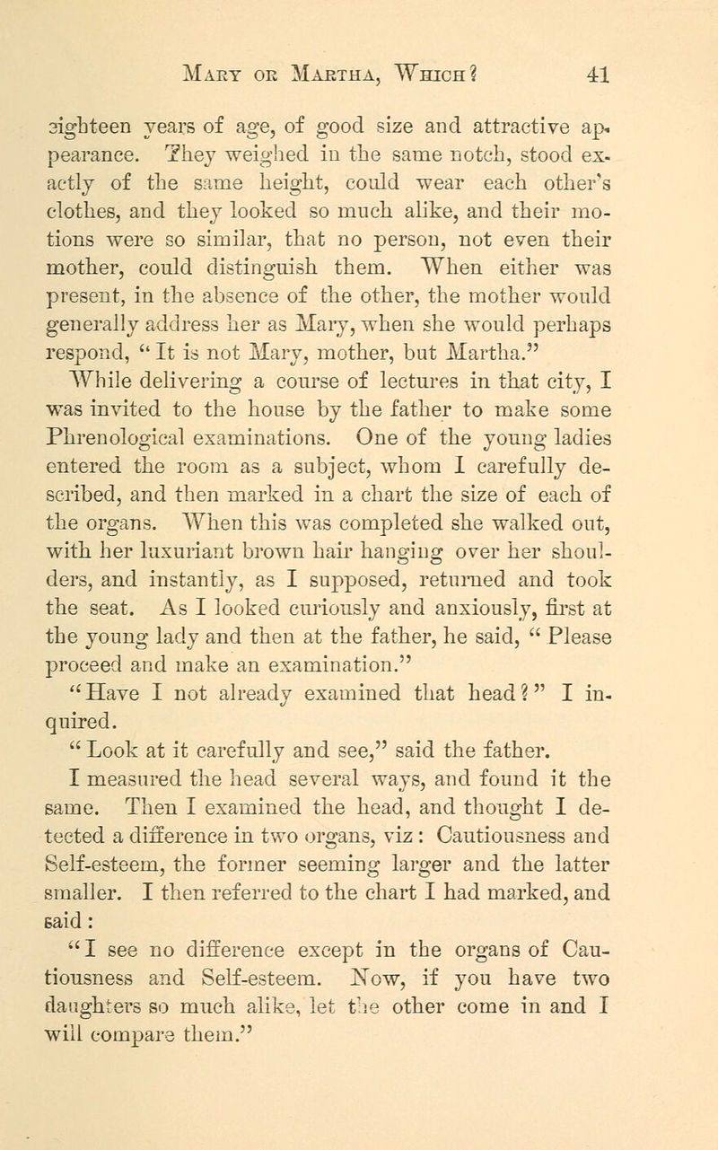 3ighteen years of age, of good size and attractive ap. pearance. They weighed in the same notch, stood ex- actly of the same height, could wear each other's clothes, and they looked so much alike, and their mo- tions were so similar, that no person, not even their mother, could distinguish them. When either was present, in the absence of the other, the mother would generally address her as Mary, when she would perhaps respond,  It is not Mary, mother, but Martha.3' While delivering a course of lectures in that city, I was invited to the house by the father to make some Phrenological examinations. One of the young ladies entered the room as a subject, whom I carefully de- scribed, and then marked in a chart the size of each of the organs. When this was completed she walked out, with her luxuriant brown hair hanging over her shoul- ders, and instantly, as I supposed, returned and took the seat. As I looked curiously and anxiously, first at the young lady and then at the father, he said,  Please proceed and make an examination. Have I not already examined that head? I in- quired.  Look at it carefully and see, said the father. I measured the head several ways, and found it the same. Then I examined the head, and thought I de- tected a difference in two organs, viz : Cautiousness and Self-esteem, the former seeming larger and the latter smaller. I then referred to the chart I had marked, and Baid: I see no difference except in the organs of Cau- tiousness and Self-esteem. JSTow, if you have two daughters so much alike, let the other come in and I will compare them.