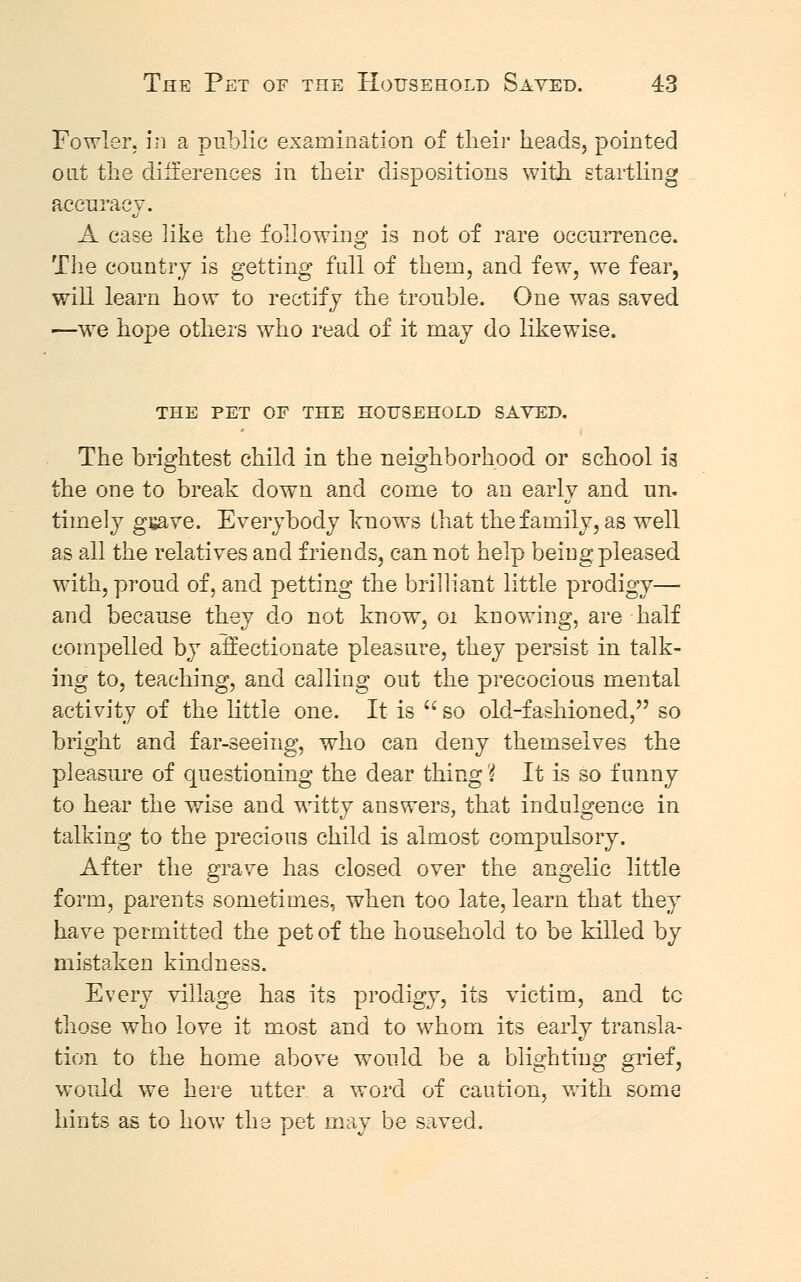 Fowler, in a public examination of their heads, pointed out the differences in their dispositions with startling accuracy. A case like the following is not of rare occurrence. The country is getting fall of them, and few, we fear, will learn how to rectify the trouble. One was saved —we hope others who read of it may do likewise. THE PET OF THE HOUSEHOLD SAYED. The brightest child in the neighborhood or school ia the one to break down and come to an early and un. timely gsave. Everybody knows that the family, as well as all the relatives and friends, can not help being pleased with, proud of, and petting the brilliant little prodigy— and because they do not know, 01 knowing, are half compelled by affectionate pleasure, they persist in talk- ing to, teaching, and calling out the precocious mental activity of the little one. It is  so old-fashioned, so bright and far-seeing, who can deny themselves the pleasure of questioning the dear thing'{ It is so funny to hear the wise and witty answers, that indulgence in talking to the precious child is almost compulsory. After the grave has closed over the angelic little form, parents sometimes, when too late, learn that they have permitted the pet of the household to be killed by mistaken kindness. Every village has its prodigy, its victim, and tc those who love it most and to whom its early transla- tion to the home above would be a blighting grief, would we here utter a word of caution, with some hints as to how the pet may be saved.