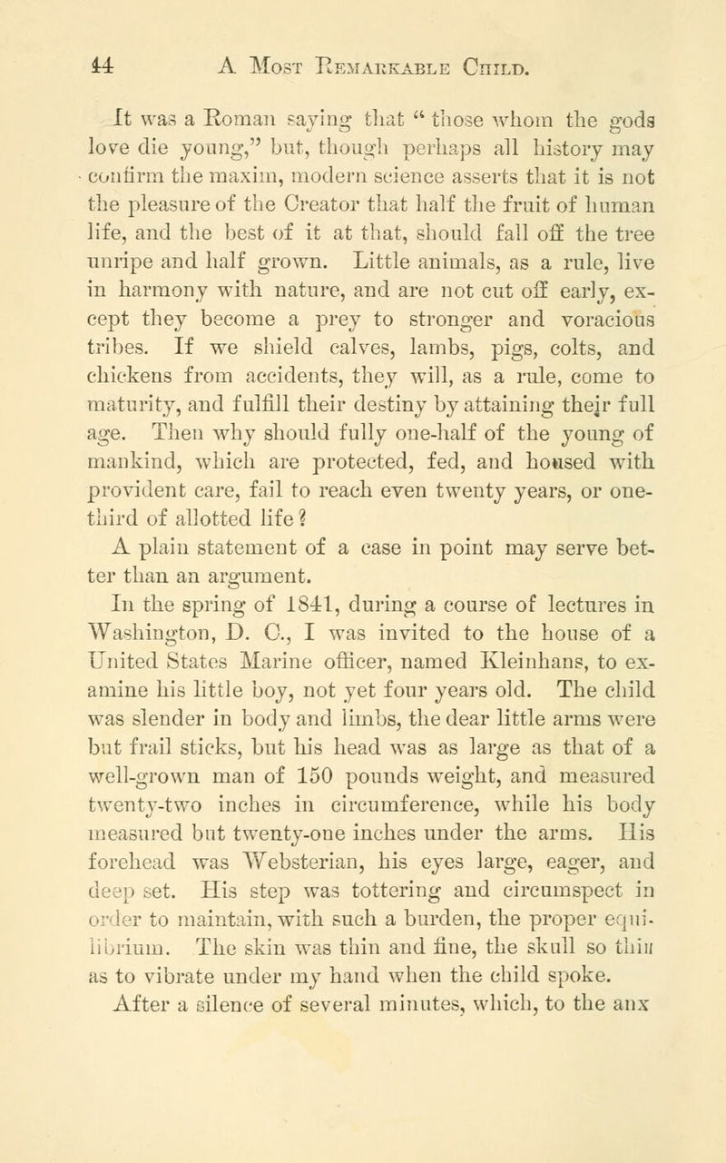 M A Most Remarkable Child. It was a Roman saying that  those whom the gods love die young, but, though perhaps all history may confirm the maxim, modern science asserts that it is not the pleasure of the Creator that half the fruit of human life, and the best of it at that, should fall off the tree unripe and half grown. Little animals, as a rule, live in harmony with nature, and are not cut off early, ex- cept they become a prey to stronger and voracious tribes. If we shield calves, lambs, pigs, colts, and chickens from accidents, they will, as a rule, come to maturity, and fulfill their destiny by attaining their full age. Then why should fully one-half of the young of mankind, which are protected, fed, and housed with provident care, fail to reach even twenty years, or one- third of allotted life ? A plain statement of a case in point may serve bet- ter than an argument. In the spring of 1841, during a course of lectures in Washington, D. C, I was invited to the house of a United States Marine officer, named Kleinhans, to ex- amine his little boy, not yet four years old. The child was slender in body and limbs, the dear little arms were but frail sticks, but his head wTas as large as that of a well-grown man of 150 pounds weight, and measured twenty-two inches in circumference, while his body measured but twenty-one inches under the arms. His forehead was Websterian, his eyes large, eager, and deep set. His step was tottering and circumspect in order to maintain, with such a burden, the proper equi- librium. The skin was thin and fine, the skull so thin as to vibrate under my hand when the child spoke. After a silence of several minutes, which, to the anx