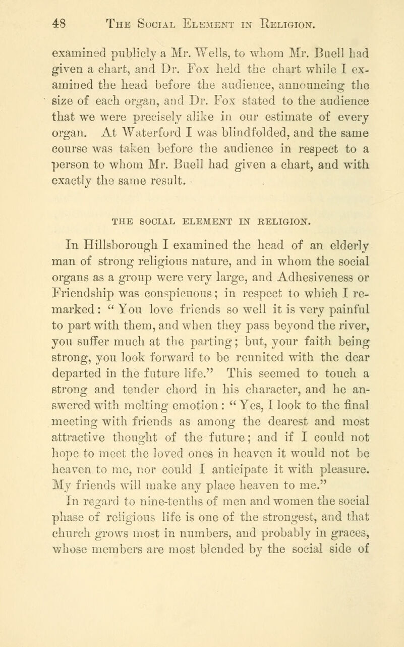 examined publicly a Mr. Wells, to whom Mr. Buell Lad given a chart, and Dr. Fox held the chart while I ex- amined the head before the audience, announcing the size of each organ, and Dr. Fox stated to the audience that we were precisely alike in our estimate of every organ. At Waterford I was blindfolded, and the same course was taken before the audience in respect to a person to whom Mr. Buell had given a chart, and with exactly the same result. THE SOCIAL ELEMENT EST RELIGION. In Hillsborough I examined the head of an elderly man of strong religious nature, and in whom the social organs as a group were very large, and Adhesiveness or Friendship was conspicuous; in respect to which I re- marked :  You love friends so well it is very painful to part with them, and when they pass beyond the river, you suffer much at the parting; but, your faith being strong, you look forward to be reunited with the dear departed in the future life. This seemed to touch a strong and tender chord in his character, and he an- swered with melting emotion :  Yes, I look to the final meeting with friends as among the dearest and most attractive thought of the future; and if I could not hope to meet the loved ones in heaven it would not be heaven to me, nor could I anticipate it with pleasure. My friends will make any place heaven to me. In regard to nine-tenths of men and women the social phase of religious life is one of the strongest, and that church grows most in numbers, and probably in graces, whose members are most blended by the social side of