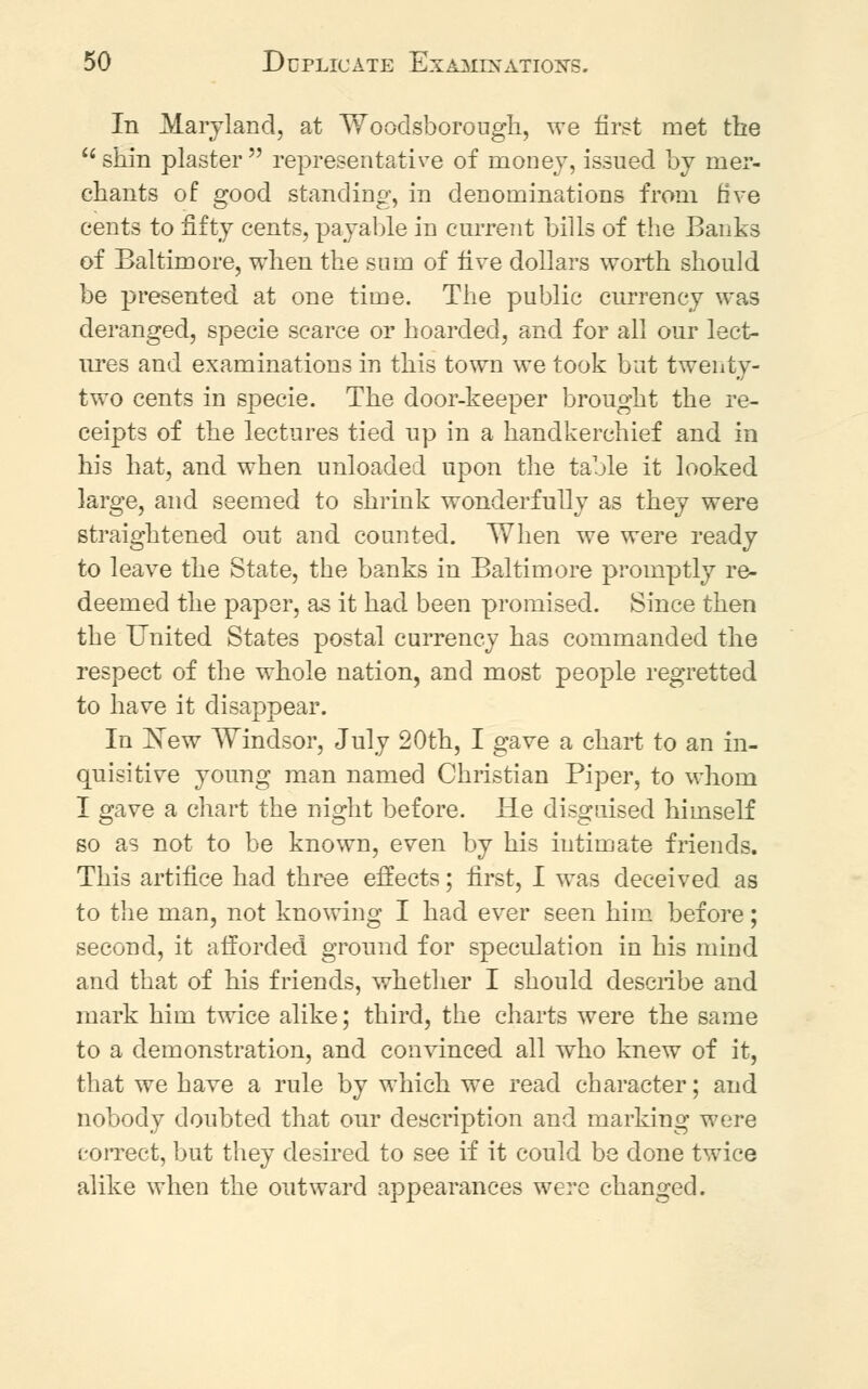 In Maryland, at Wooclsborough, we first met the  shin plaster  representative of money, issued by mer- chants of good standing, in denominations from five cents to fifty cents, payable in current bills of the Banks of Baltimore, when the sum of five dollars worth should be presented at one time. The public currency was deranged, specie scarce or hoarded, and for all our lect- ures and examinations in this town we took but twenty- two cents in specie. The door-keeper brought the re- ceipts of the lectures tied up in a handkerchief and in his hat, and when unloaded upon the table it looked large, and seemed to shrink wonderfully as they were straightened out and counted. When we were ready to leave the State, the banks in Baltimore promptly re- deemed the paper, as it had been promised. Since then the United States postal currency has commanded the respect of the whole nation, and most people regretted to have it disappear. In ~New Windsor, July 20th, I gave a chart to an in- quisitive young man named Christian Piper, to whom I gave a chart the night before. He disguised himself so as not to be known, even by his intimate friends. This artifice had three effects; first, I was deceived as to the man, not knowing I had ever seen him before; second, it afforded ground for speculation in his mind and that of his friends, whether I should describe and mark him twice alike; third, the charts were the same to a demonstration, and convinced all who knew of it, that we have a rule by which we read character; and nobody doubted that our description and marking were correct, but they desired to see if it could be done twice alike when the outward appearances were changed.