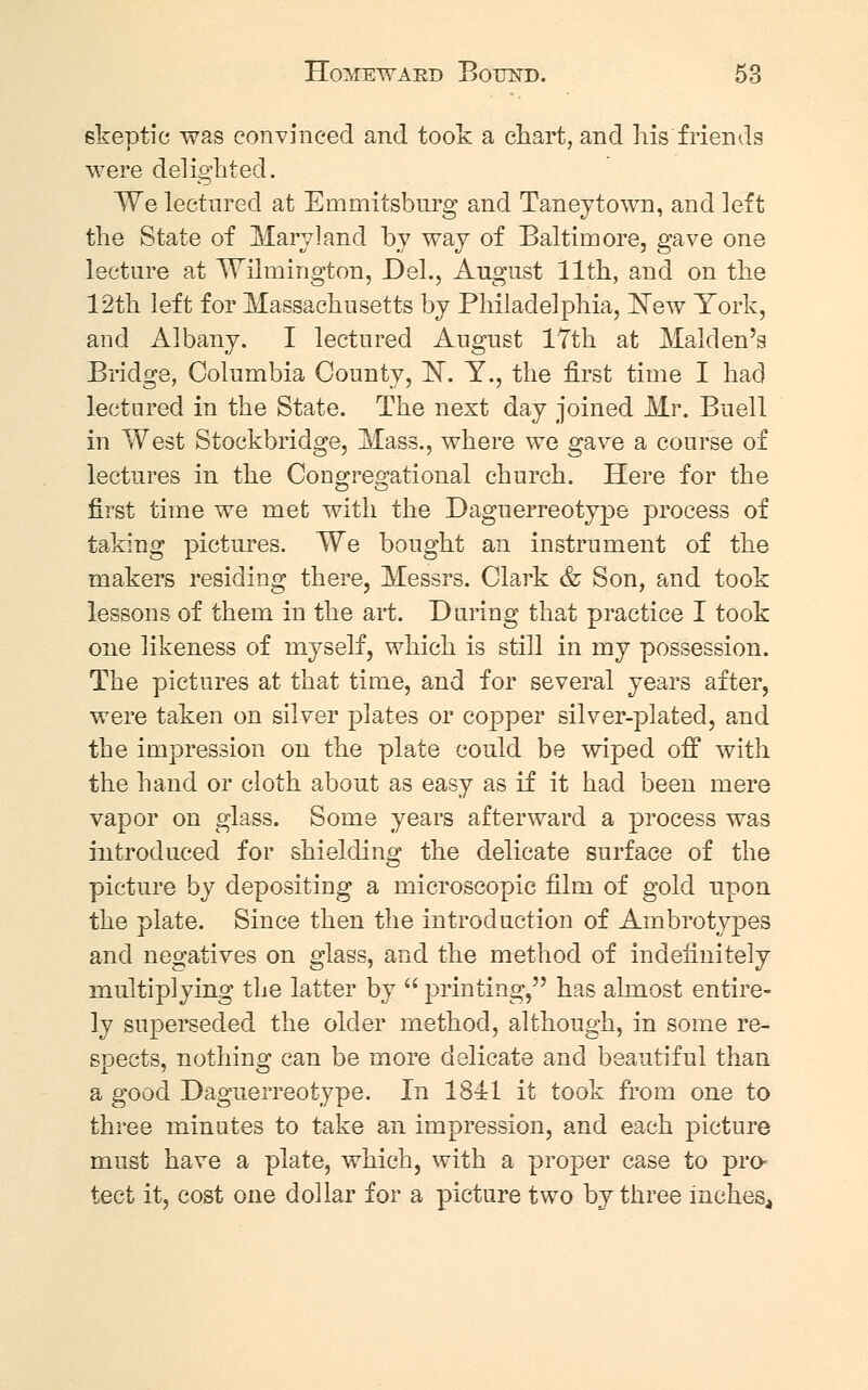 skeptic was convinced and took a chart, and his friends were delighted. We lectured at Emmitsburg and Taney town, and left the State of Maryland by way of Baltimore, gave one lecture at Wilmington, Del., August 11th, and on the 12th left for Massachusetts by Philadelphia, New York, and Albany. I lectured August 17th at Maiden's Bridge, Columbia County, ~N. Y., the first time I had lectured in the State. The next day joined Mr. Buell in West Stockbridge, Mass., where we gave a course of lectures in the Congregational church. Here for the first time we met with the Daguerreotype process of taking pictures. We bought an instrument of the makers residing there, Messrs. Clark & Son, and took lessons of them in the art. During that practice I took one likeness of myself, which is still in my possession. The pictures at that time, and for several years after, were taken on silver plates or copper silver-plated, and the impression on the plate could be wiped off with the hand or cloth about as easy as if it had been mere vapor on glass. Some years afterward a process was introduced for shielding the delicate surface of the picture by depositing a microscopic film of gold upon the plate. Since then the introduction of Ambrotypes and negatives on glass, and the method of indefinitely multiplying the latter by  printing, has almost entire- ly superseded the older method, although, in some re- spects, nothing can be more delicate and beautiful than a good Daguerreotype. In 1841 it took from one to three minutes to take an impression, and each picture must have a plate, which, with a proper case to pro- tect it, cost one dollar for a picture two by three inches,