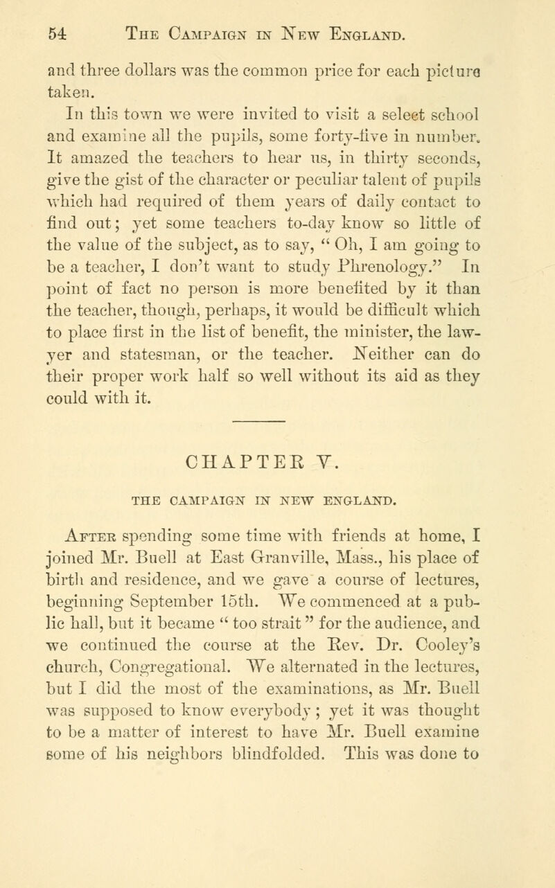 and three dollars was the common price for each picture taken. In this town we were invited to visit a select school and examine all the pupils, some forty-live in number. It amazed the teachers to hear us, in thirty seconds, give the gist of the character or peculiar talent of pupils which had required of them years of daily contact to find out; yet some teachers to-day know so little of the value of the subject, as to say,  Oh, I am going to be a teacher, I don't want to study Phrenology. In point of fact no person is more benefited by it than the teacher, though, perhaps, it would be difficult which to place first in the list of benefit, the minister, the law- yer and statesman, or the teacher. .Neither can do their proper work half so well without its aid as they could with it. CHAPTER Y. THE CAMPAIGN LN NEW ENGLAND. After spending some time with friends at home, I joined Mr. Buell at East Granville, Mass., his place of birth and residence, and we gave a course of lectures, beginning September 15th. We commenced at a pub- lic hall, but it became  too strait for the audience, and we continued the course at the Rev. Dr. Cooley's church, Congregational. We alternated in the lectures, but I did the most of the examinations, as Mr. Buell was supposed to know everybody; yet it was thought to be a matter of interest to have Mr. Buell examine some of his neighbors blindfolded. This was done to