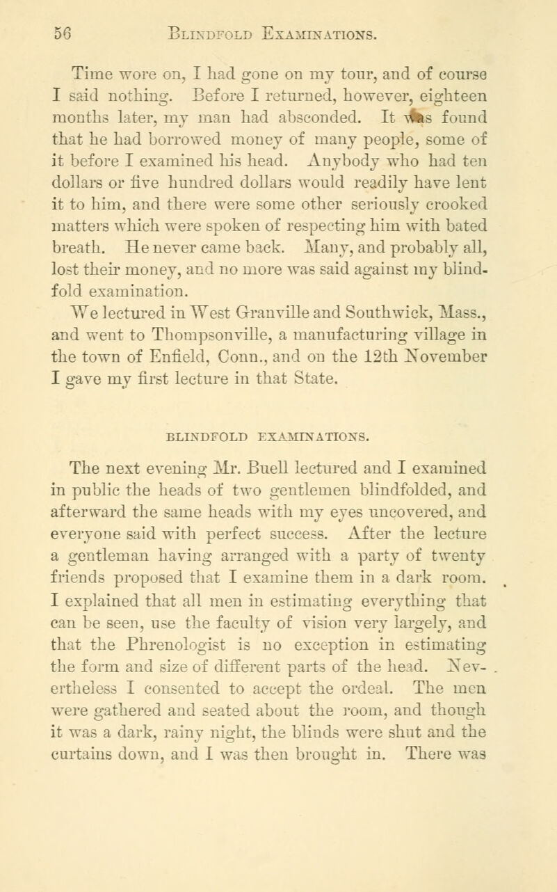 50 Blindfold Examinations. Time wore on, I had gone on my tour, aud of course I said nothing. Before I returned, however, eighteen months later, nay man had absconded. It ^s found that he had borrowed money of many people, some of it before I examined his head. Anybody who had ten dollars or five hundred dollars would readily have lent it to him, and there were some other seriously crooked matters which were spoken of respecting him with bated breath. He never came back. Many, and probably all, lost their money, and no more was said against my blind- fold examination. We lectured in West Granville and South wick, Mass., and went to Thompsonville, a manufacturing village in the town of Enfield, Conn., and on the 12th November I gave my first lecture in that State. BLINDFOLD EXAMINATIONS. The next evening Mr. Buell lectured and I examined in public the heads of two gentlemen blindfolded, and afterward the same heads with my eyes uncovered, and everyone said with perfect success. After the lecture a gentleman having arranged with a party of twenty friends proposed that I examine them in a dark room. I explained that all men in estimating everything that can be seen, use the faculty of vision very largely, and that the Phrenologist is no exception in estimating the form and size of different parts of the head. Nev- ertheless I consented to accept the ordeal. The men were gathered and seated about the room, and though it was a dark, rainy night, the blinds were shut and the