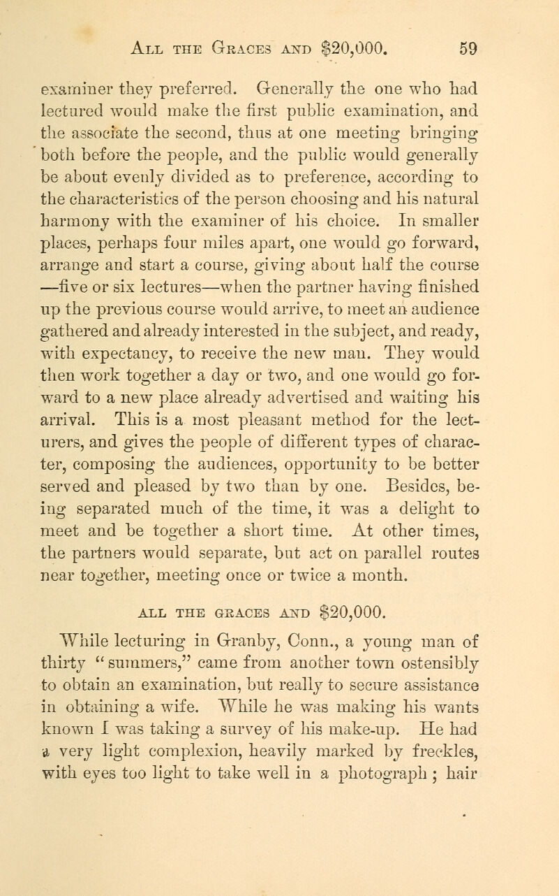 examiner they preferred. Generally the one who had lectured would make the first public examination, and the associate the second, thus at one meeting bringing both before the people, and the public would generally be about evenly divided as to preference, according to the characteristics of the person choosing and his natural harmony with the examiner of his choice. In smaller places, perhaps four miles apart, one would go forward, arrange and start a course, giving about half the course —five or six lectures—when the partner having finished up the previous course would arrive, to meet an audience gathered and already interested in the subject, and ready, with expectancy, to receive the new man. They would then work together a day or two, and one would go for- ward to a new place already advertised and waiting his arrival. This is a most pleasant method for the lect- urers, and gives the people of different types of charac- ter, composing the audiences, opportunity to be better served and pleased by two than by one. Besides, be- ing separated much of the time, it was a delight to meet and be together a short time. At other times, the partners would separate, but act on parallel routes near together, meeting once or twice a month. ALL THE GRACES AND $20,000. While lecturing in Granby, Conn., a young man of thirty  summers, came from another town ostensibly to obtain an examination, but really to secure assistance in obtaining a wife. While he was making his wants known I was taking a survey of his make-up. He had a very light complexion, heavily marked by freckles, with eyes too light to take well in a photograph ; hair