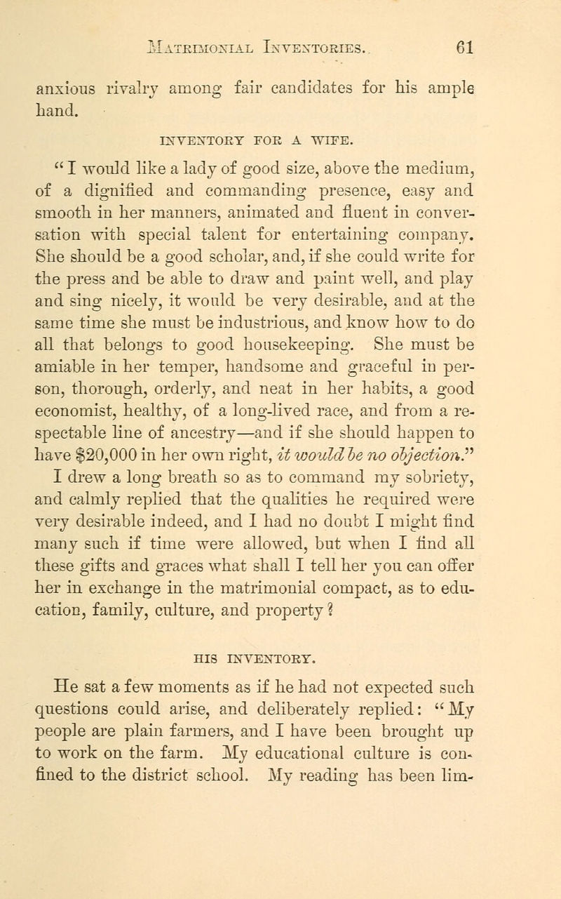 anxious rivalry among fair candidates for Lis ample hand. INVENTORY FOR A WIFE.  I would like a lady of good size, above the medium, of a dignified and commanding presence, easy and smooth in her manners, animated and fluent in conver- sation with special talent for entertaining company. She should be a good scholar, and, if she could write for the press and be able to draw and paint well, and play and sing nicely, it would be very desirable, and at the same time she must be industrious, and know how to do all that belongs to good housekeeping. She must be amiable in her temper, handsome and graceful in per- son, thorough, orderly, and neat in her habits, a good economist, healthy, of a long-lived race, and from a re- spectable line of ancestry—and if she should happen to have $20,000 in her own right, it would le no objection.'''' I drew a long breath so as to command my sobriety, and calmly replied that the qualities he required were very desirable indeed, and I had no doubt I might find many such if time were allowed, but when I find all these gifts and graces what shall I tell her you can offer her in exchange in the matrimonial compact, as to edu- cation, family, culture, and property % HIS INVENTORY. He sat a few moments as if he had not expected such questions could arise, and deliberately replied: My people are plain farmers, and I have been brought up to work on the farm. My educational culture is con* fined to the district school. My reading has been lim-