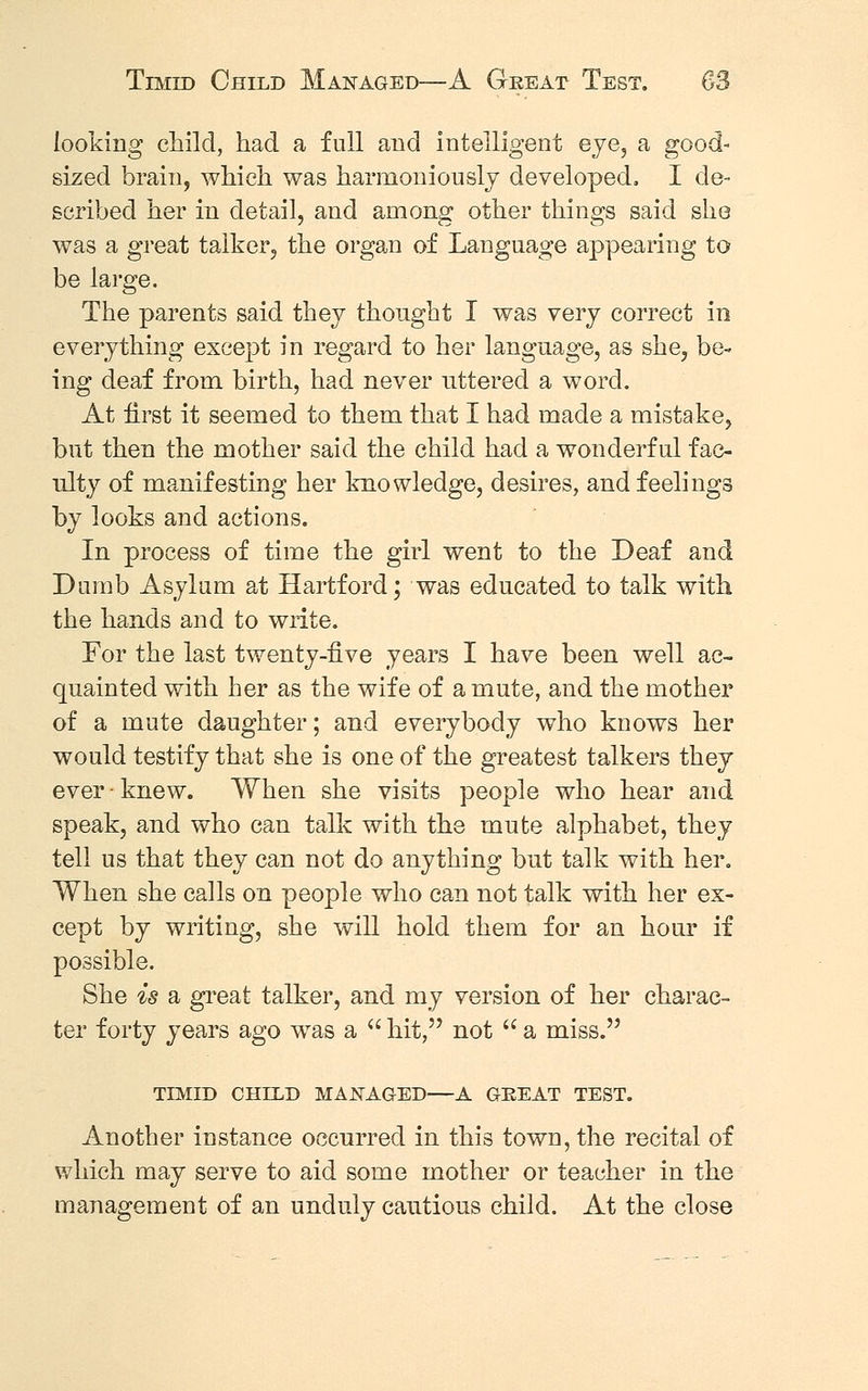 looking child, had a full and intelligent eye, a good- sized brain, which was harmoniously developed. I de- scribed her in detail, and among other things said she was a great talker, the organ of Language appearing to be large. The parents said they thought I was very correct in everything except in regard to her language, as she, be- ing deaf from birth, had never uttered a word. At first it seemed to them that I had made a mistake, but then the mother said the child had a wonderful fac- ulty of manifesting her knowledge, desires, and feelings by looks and actions. In process of time the girl went to the Deaf and Dumb Asylum at Hartford; was educated to talk with the hands and to write. For the last twenty-five years I have been well ac- quainted with her as the wife of a mute, and the mother of a mute daughter; and everybody who knows her would testify that she is one of the greatest talkers they ever - knew. When she visits people who hear and speak, and who can talk with the mute alphabet, they tell us that they can not do anything but talk with her. When she calls on people who can not talk with her ex- cept by writing, she will hold them for an hour if possible. She is a great talker, and my version of her charac- ter forty years ago was a  hit, not  a miss. TIMID child managed A great test. Another instance occurred in this town, the recital of which may serve to aid some mother or teacher in the management of an unduly cautious child. At the close