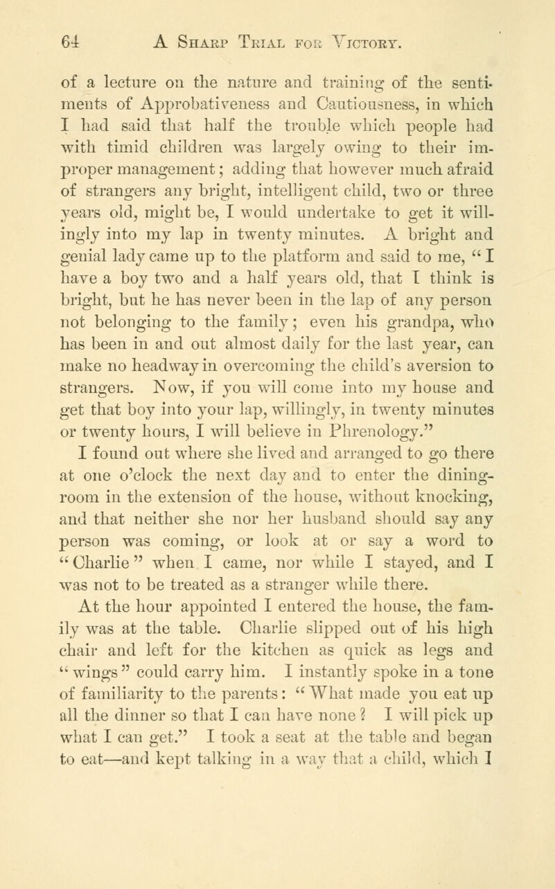 of a lecture on the nature and training of the senti* ments of Approbativeness and Cautiousness, in which I had said that half the trouble which people had with timid children was largely owing to their im- proper management; adding that however much afraid of strangers any bright, intelligent child, two or three years old, might be, I would undertake to get it will- ingly into my lap in twenty minutes. A bright and genial lady came up to the platform and said to me,  I have a boy two and a half years old, that T think is bright, but he has never been in the lap of any person not belonging to the family; even his grandpa, who has been in and out almost daily for the last year, can make no headway in overcoming the child's aversion to strangers. Now, if you will come into my house and get that boy into your lap, willingly, in twenty minutes or twenty hours, I will believe in Phrenology. I found out where she lived and arranged to go there at one o'clock the next day and to enter the dining- room in the extension of the house, without knocking, and that neither she nor her husband should say any person was coming, or look at or say a word to  Charlie  when I came, nor while I stayed, and I was not to be treated as a stranger while there. At the hour appointed I entered the house, the fam- ily was at the table. Charlie slipped out of his high chair and left for the kitchen as quick as legs and  wings  could carry him. I instantly spoke in a tone of familiarity to the parents:  What made you eat up all the dinner so that I can have none ? I will pick up what I can get. I took a seat at the table and began to eat—and kept talking in a way that a child, which 1