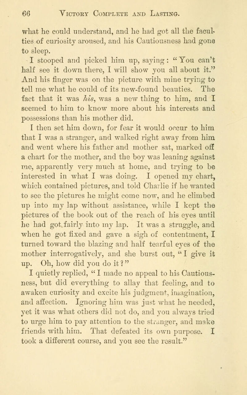 what he could understand, and he had got all the facul- ties of curiosity aroused, and his Cautiousness had gone to sleep. I stooped and picked him up, saying :  You can't half see it down there, I will show you all about it. And his finger was on the picture with mine trying to tell me what he could of its new-found beauties. The fact that it was his, was a new thing to him, and I seemed to him to know more about his interests and possessions than his mother did. I then set him down, for fear it would occur to him that I was a stranger, and walked right away from him and went where his father and mother sat, marked off a chart for the mother, and the boy was leaning against me, apparently very much at home, and trying to be interested in what I was doing. I opened my chart, which contained pictures, and told Charlie if he wanted to see the pictures he might come now, and he climbed up into my lap without assistance, while I kept the pictures of the book out of the reach of his eyes until he had got. fairly into my lap. It was a struggle, and when he got fixed and gave a sigh of contentment, I turned toward the blazing and half tearful eyes of the mother interrogatively, and she burst out, I give it up. Oh, how did you do it ? I quietly replied,  I made no appeal to his Cautious- ness, but did everything to allay that feeling, and to awaken curiosity and excite his judgment, imagination, and affection. Ignoring him was just what he needed, yet it was what others did not do, and you always tried to urge him to pay attention to the stranger, and make friends with him. That defeated its own purpose. I took a different course, and you see the result.