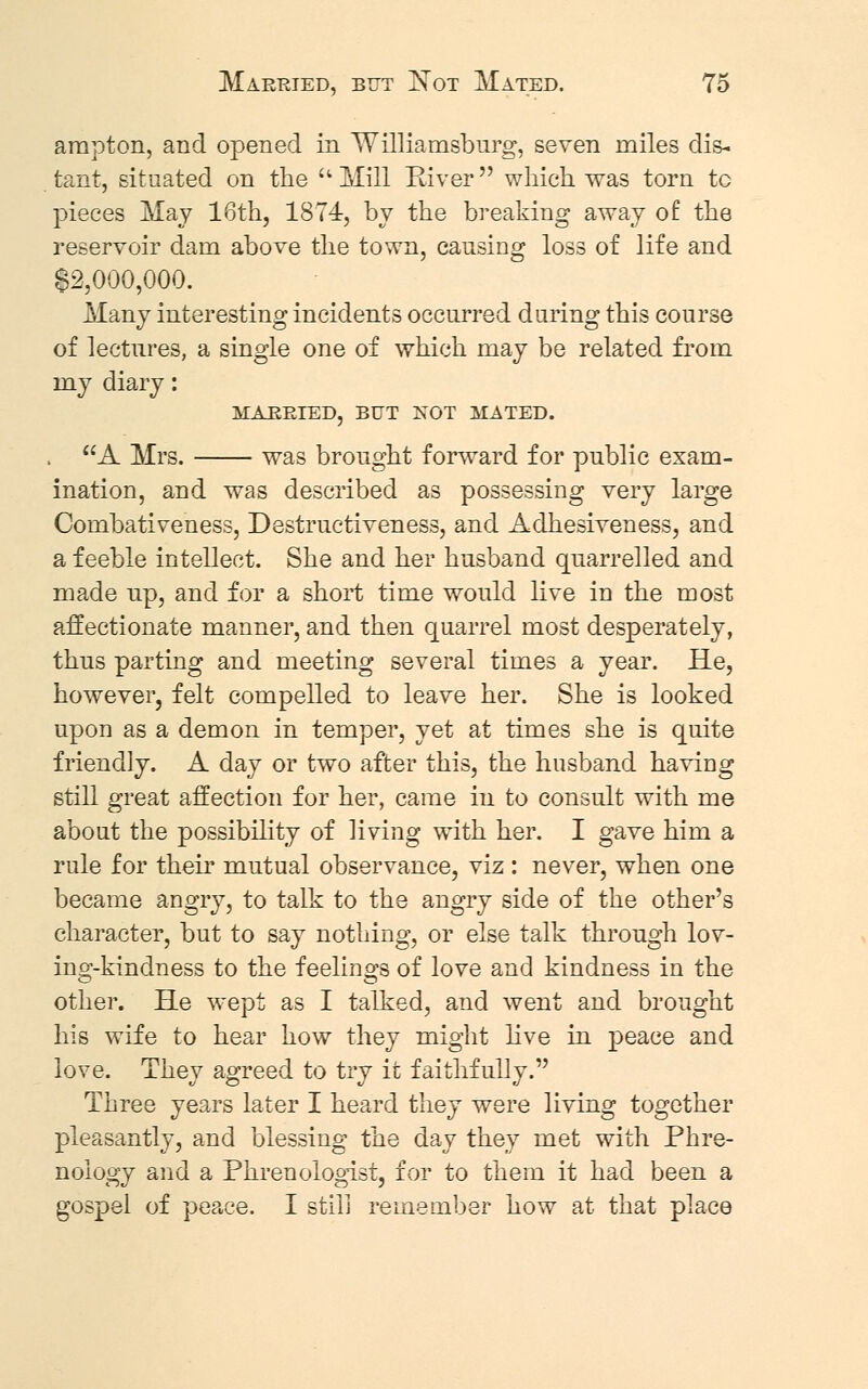 arapton, and opened in Williamsburg, seven miles dis- tant, situated on the aMill River which was torn tc pieces May 16th, 1874, by the breaking away of the reservoir dam above the town, causing loss of life and $2,000,000. Many interesting incidents occurred daring this course of lectures, a single one of which may be related from my diary: MARRIED, BUT NOT MATED. , A Mrs. was brought forward for public exam- ination, and was described as possessing very large Combativeness, Destructiveness, and Adhesiveness, and a feeble intellect. She and her husband quarrelled and made up, and for a short time would live in the most affectionate manner, and then quarrel most desperately, thus parting and meeting several times a year. He, however, felt compelled to leave her. She is looked upon as a demon in temper, yet at times she is quite friendly. A day or two after this, the husband having still great affection for her, came in to consult with me about the possibility of living with her. I gave him a rule for their mutual observance, viz : never, when one became angry, to talk to the angry side of the other's character, but to say nothing, or else talk through lov- ing-kindness to the feelings of love and kindness in the other. He wept as I talked, and went and brought his wife to hear how they might live in peace and love. They agreed to try it faithfully. Three years later I heard they were living together pleasantly, and blessing the day they met with Phre- nology and a Phrenologist, for to them it had been a gospel of peace. I still remember how at that place