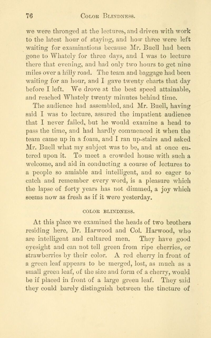 we were thronged at the lectures, and driven with work to the latest hour of staying, and how three were left waiting for examinations because Mr. Buell had been gone to Whately for three days, and I was to lecture there that evening, and had only two hours to get nine miles over a hilly road. The team and baggage had been waiting for an hour, and I gave twenty charts that day before I left. We drove at the best speed attainable, and reached Whately twenty minutes behind time. The audience had assembled, and Mr. Buell, having said I was to lecture, assured the impatient audience that I never failed, but he would examine a head to pass the time, and had hardly commenced it when the team came up in a foam, and I ran up-stairs and asked Mr. Buell what my subject was to be, and at once en- tered upon it. To meet a crowded house with such a welcome, and aid in conducting a course of lectures to a people so amiable and intelligent, and so eager to catch and remember every word, is a pleasure which the lapse of forty years has not dimmed, a joy which seems now as fresh as if it were yesterday. COLOR BLINDNESS. At this place we examined the heads of two brothers residing here, Dr. Harwood and Col. Harwood, who are intelligent and cultured men. They have good eyesight and can not tell green from ripe cherries, or strawberries by their color. A red cherry in front of a green leaf appears to be merged, lost, as much as a small green leaf, of the size and form of a cherry, would be if placed in front of a large green leaf. They said they could barely distinguish between the tincture of