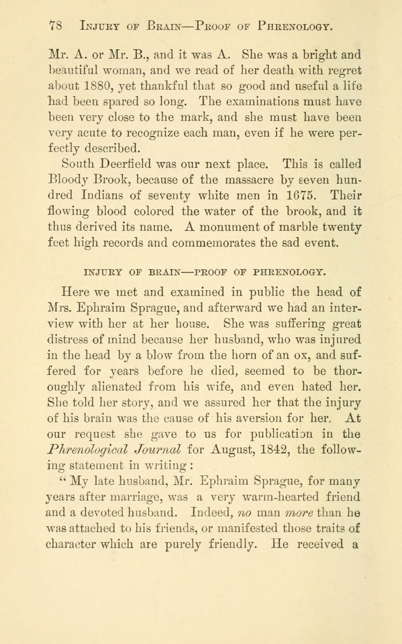 Mr. A. or Mr. B., and it was A. She was a bright and beautiful woman, and we read of her death with regret about 1880, jet thankful that so good and useful a life had been spared so long. The examinations must have been very close to the mark, and she must have been very acute to recognize each man, even if he were per- fectly described. South Deerfield was our next place. This is called Bloody Brook, because of the massacre by seven hun- dred Indians of seventy white men in 1675. Their flowing blood colored the water of the brook, and it thus derived its name. A monument of marble twenty feet high records and commemorates the sad event. INJURY OF BRAIN—PROOF OF PHRENOLOGY. Here we met and examined in public the head of Mrs. Ephraim Sprague, and afterward we had an inter- view with her at her house. She was suffering great distress of mind because her husband, who was injured in the head by a blow from the horn of an ox, and suf- fered for years before he died, seemed to be thor- oughly alienated from his wife, and even hated her. She told her story, and we assured her that the injury of his brain was the cause of his aversion for her. At our request she gave to us for publication in the Phrenological Journal for August, 1842, the follow- ing statement in writing:  My late husband, Mr. Ephraim Sprague, for many years after marriage, was a very warm-hearted friend and a devoted husband. Indeed, no man more than he was attached to his friends, or manifested those traits of character which are purely friendly. He received a