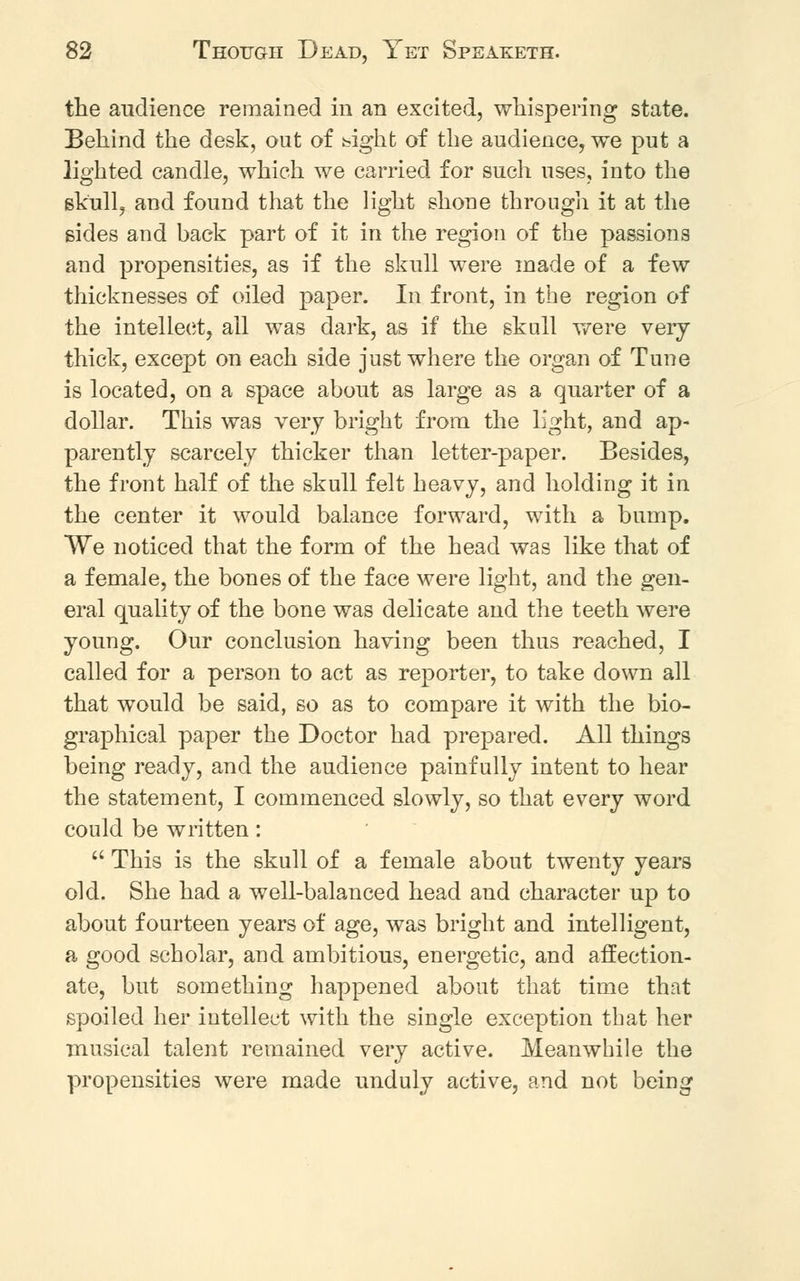 the audience remained in an excited, whispering state. Behind the desk, out of big-ht of the audience, we put a lighted candle, which we carried for such uses, into the skull, and found that the light shone through it at the sides and back part of it in the region of the passions and propensities, as if the skull were made of a few thicknesses of oiled paper. In front, in the region of the intellect, ail was dark, as if the skull were very thick, except on each side just where the organ of Tune is located, on a space about as large as a quarter of a dollar. This was very bright from the light, and ap- parently scarcely thicker than letter-paper. Besides, the front half of the skull felt heavy, and holding it in the center it would balance forward, with a bump. We noticed that the form of the head was like that of a female, the bones of the face were light, and the gen- eral quality of the bone was delicate and the teeth were young. Our conclusion having been thus reached, I called for a person to act as reporter, to take down all that would be said, so as to compare it with the bio- graphical paper the Doctor had prepared. All things being ready, and the audience painfully intent to hear the statement, I commenced slowly, so that every word could be written:  This is the skull of a female about twenty years old. She had a well-balanced head and character up to about fourteen years of age, was bright and intelligent, a good scholar, and ambitious, energetic, and affection- ate, but something happened about that time that spoiled her intellect with the single exception that her musical talent remained very active. Meanwhile the propensities were made unduly active, and not being