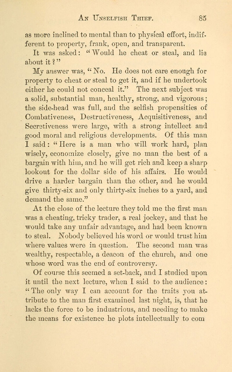 as more inclined to mental than to physical effort, indif- ferent to property, frank, open, and transparent. It was asked: Would he cheat or steal, and lia about it % My answer was,  No. He does not care enough for property to cheat or steal to get it, and if he undertook either he could not conceal it. The next subject was a solid, substantial man, healthy, strong, and vigorous; the side-head was full, and the selfish propensities of Combativeness, Destructiveness, Acquisitiveness, and Secretiveness were large, with a strong intellect and good moral and religious developments. Of this man I said:  Here is a man who will work hard, plan wisely, economize closely, give no man the best of a bargain with him, and he will get rich and keep a sharp lookout for the dollar side of his affairs. He would drive a harder bargain than the other, and he would give thirty-six and only thirty-six inches to a yard, and demand the same. At the close of the lecture they told me the first man was a cheating, tricky trader, a real jockey, and that he would take any unfair advantage, and had been known to steal. _Nobody believed his word or would trust him where values were in question. The second man was wealthy, respectable, a deacon of the church, and one whose word was the end of controversy. Of course this seemed a set-back, and I studied upon it until the next lecture, when I said to the audience:  The only way I can account for the traits you at- tribute to the man first examined last night, is, that he lacks the force to be industrious, and needing to make the means for existence he plots intellectually to com