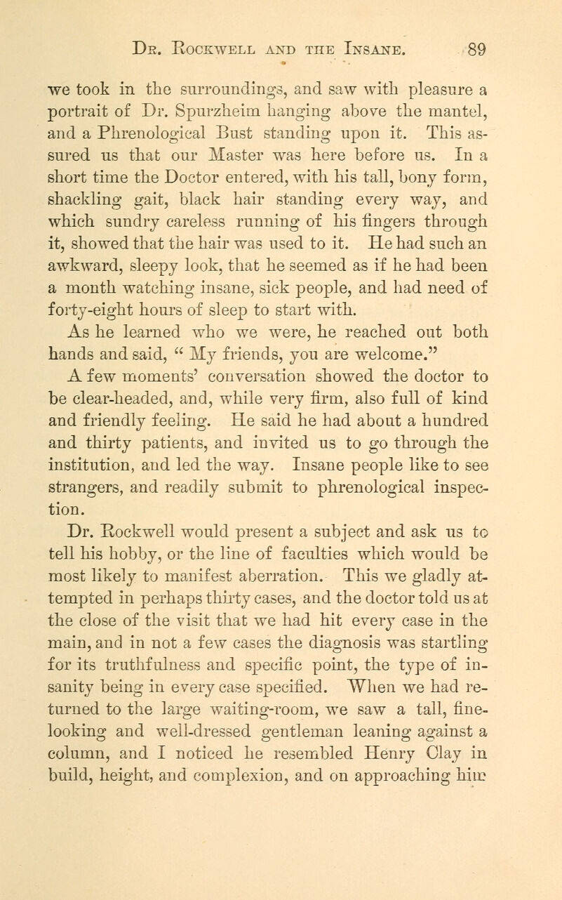 we took in the surroundings, and saw with pleasure a portrait of Dr. Spurzheim hanging above the mantel, and a Phrenological Bust standing upon it. This as- sured us that our Master was here before us. In a short time the Doctor entered, with his tall, bony form, shackling gait, black hair standing every way, and which sundry careless running of his fingers through it, showed that the hair was used to it. He had such an awkward, sleepy look, that he seemed as if he had been a month watching insane, sick people, and had need of forty-eight hours of sleep to start with. As he learned who we were, he reached out both hands and said,  My friends, yon are welcome. A few moments' conversation showed the doctor to be clear-headed, and, while very firm, also full of kind and friendly feeling. He said he had about a hundred and thirty patients, and invited us to go through the institution, and led the way. Insane people like to see strangers, and readily submit to phrenological inspec- tion. Dr. Rockwell would present a subject and ask us to tell his hobby, or the line of faculties which would be most likely to manifest aberration. This we gladly at- tempted in perhaps thirty cases, and the doctor told us at the close of the visit that we had hit every case in the main, and in not a few cases the diagnosis was startling for its truthfulness and specific point, the type of in- sanity being in every case specified. When we had re- turned to the large waiting-room, we saw a tall, fine- looking and well-dressed gentleman leaning against a column, and I noticed he resembled Henry Clay in build, height, and complexion, and on approaching him